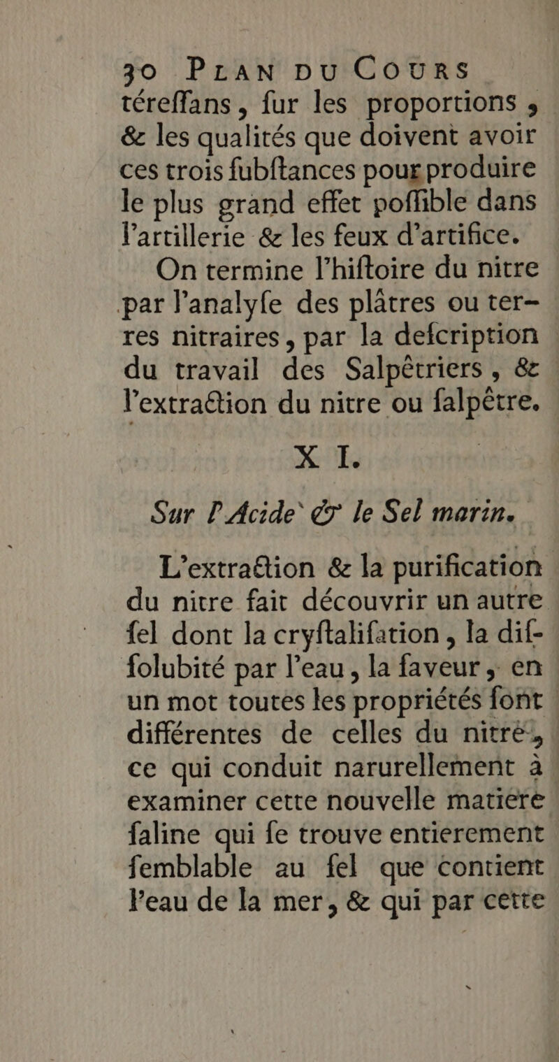 téreffans , fur les proportions ; &amp; les qualités que doivent avoir ces trois fubftances pour produire le plus grand effet poffible dans l'artillerie &amp; les feux d'artifice. On termine l’hiftoire du nitre par l’analyfe des plâtres ou ter- res nitraires, par la defcription du travail des Salpêrriers , &amp; l’extraétion du nitre ou falpêtre. X UE Sur L Acide’ &amp;T le Sel marin. L'extration &amp; la purification du nitre fait découvrir un autre fel dont la cryftalifation , la dif- folubité par l’eau, la faveur, en un mot toutes les propriétés font | différentes de celles du nitré', ! ce qui conduit narurellement à examiner cette nouvelle matiere faline qui fe trouve entierement femblable au fel que contient Peau de la mer, &amp; qui par cette