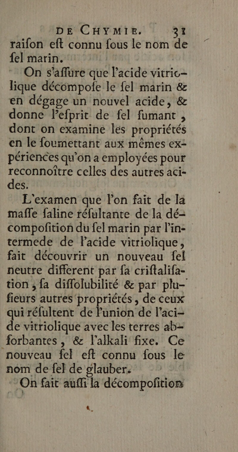 raifon eft connu fous le nom de fe] marin. | On s'aflure que l'acide vitric- lique décompole le fel marin &amp; en dégage un nouvel acide, &amp; donne lefprit de fel fumant , dont on examine les propriétés en le fournettant aux mêmes ex- périences qu’on a employées pour reconnoître celles des autres aci- des. | | L'examen que l’on fait de la mafle faline réfultante de la dé- compofition du fel marin par line termede de Pacide vitriolique, fait découvrir un nouveau fel neutre different par fa criftalifa- tion ; fa diflolubilité &amp; par plu- fieurs autres propriétés , de ceux qui réfultent de Punion de l’aci- de vitriolique avec les terres ab- forbantes , &amp; l'alkali fixe. Ce nouveau fel eft connu fous le nom de fel de glauber. On fait aufli la décompofition «,