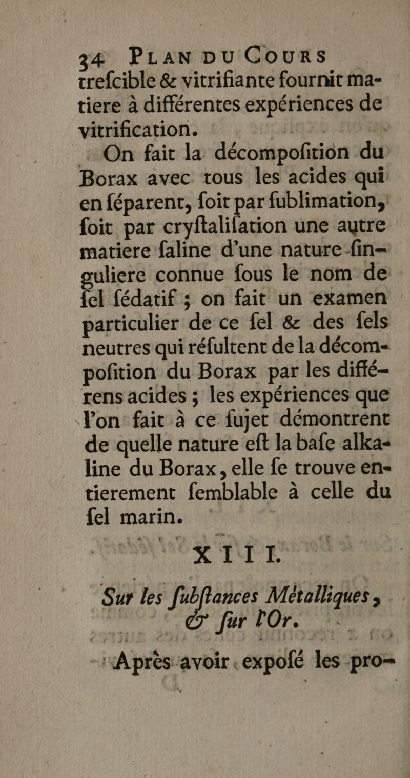 trefcible &amp; vitrifiante fournit ma- tiere à différentes expériences de vitrification. CRE : On fait la décompofition du Borax avec tous les acides qui en féparent, foit par fublimation,; foit par cryftalifation une autre matiere faline d’une nature fin- ouliere connue fous le nom de fel fédatif ; on fait un examen particulier de ce fel &amp; des fels neutres qui réfultent de la décom- pofition du Borax par les difié- rens acides ; les expériences que Yon fair à ce fujet démontrent de quelle nature ef la bafe alka- line du Borax, elle fe trouve en tierement femblable à celle du fel marin. | VER MPES AO Ce EP DOPS ERA -:Après avoir .expolé les pro