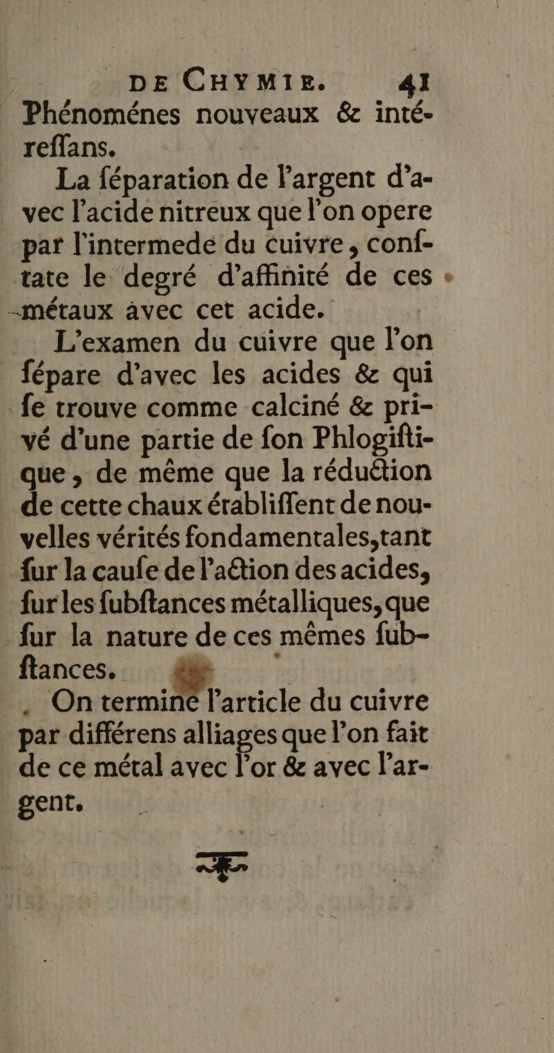 Phénoménes nouveaux &amp; inté- reffans. La féparation de largent d’a- vec l’acide nitreux que l'on opere par l'intermede du cuivre, conf- tate le degré d’affinité de ces -métaux avec cet acide. L'examen du cuivre que l'on _fépare d'avec les acides &amp; qui fe trouve comme calciné &amp; pri- vé d’une partie de fon Phlogifti- que , de même que la réduétion de cette chaux érabliffent de nou- velles vérités fondamentales,tant fur la caufe de lation des acides, fur les fubftances métalliques, que fur la nature de ces mêmes fub- ftances. æ | _. Ontermine l’article du cuivre par différens alliages que l’on fait de ce métal avec Por &amp;z avec l’ar- gent. Æ