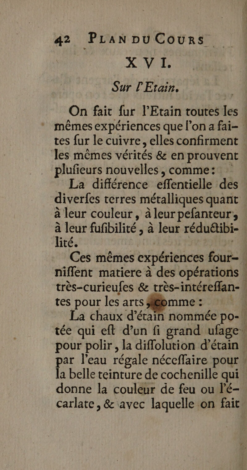 X VI. Sur l'Etain. On fait fur l’Etain toutes les mêmes expériences que l’on a fai- tes fur le cuivre, elles confirment les mêmes vérités &amp; en prouvent plufieurs nouvelles, comme: La différence effentielle des diverfes terres métalliques quant à leur couleur, à leur pefanteur,, à leur fufibilité , à leur rédu&amp;tibi- lité. oi | Ces mêmes expériences four . niflent matiere à des opérations : très-curieufes &amp; très-intéreffan-. tes pour les arts Aléemme : La chaux d’étain nommée po- tée qui eft d’un fi grand ufage pour polir , la diffolution d’étain par l’eau régale néceffaire pour la belle teinture de cochenille qui donne la couleur de feu ou l'é- carlate , &amp; avec laquelle on fait