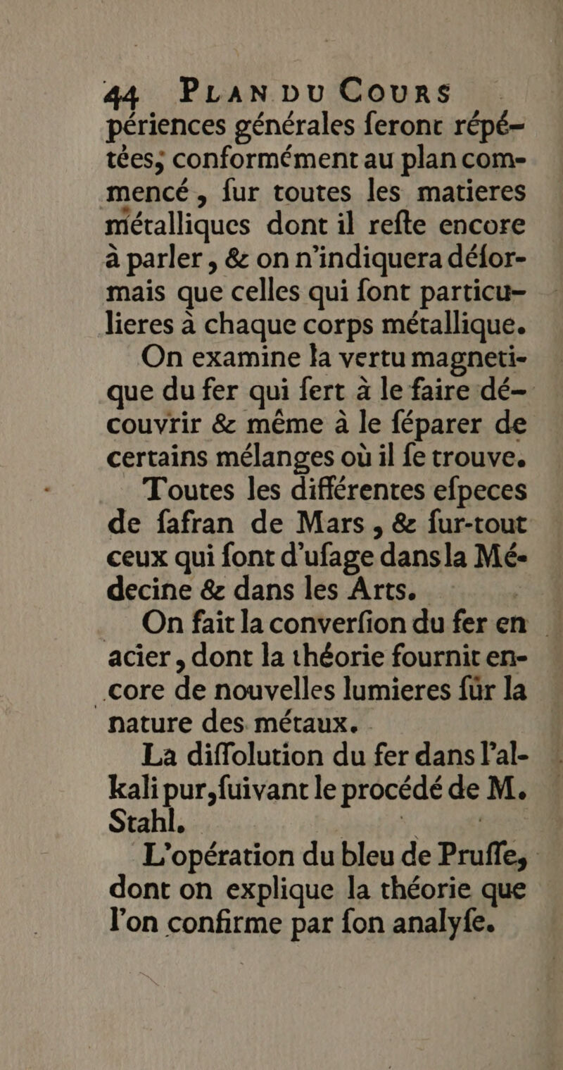 périences générales feront répé- tées; conformément au plan com- mencé , fur toutes les matieres métalliques dont il refte encore à parler , &amp; on n’indiquera défor- mais que celles qui font particu- lieres à chaque corps métallique. On examine la vertu magneti- que du fer qui fert à le faire dé couvrir &amp; même à le féparer de certains mélanges où il fe trouve. Toutes les différentes efpeces de fafran de Mars , &amp; fur-tout ceux qui font d’ufage dansla Mé- decine &amp; dans les Arts. SES _ On fait la converfion du fer en acier, dont la théorie fourniten- core de nouvelles lumieres für la nature des. métaux. La diffolution du fer dans lal- kali pur,fuivant le procédé de M. Stahl, dati do L'opération du bleu de Pruffe, dont on explique la théorie que l'on confirme par fon analyfe.