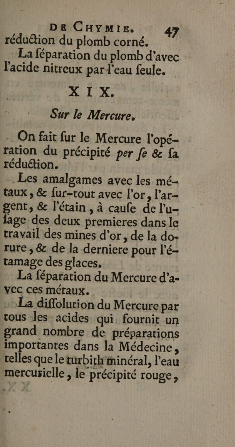 réduétion du plomb corné,. * La féparation du plomb d'avec l'acide nitreux par l’eau feule, Sur le Mercure. … On fait fur le Mercure l’opé- ration du précipité per fe &amp; fa réduétion. Les amalgames avec les mé- taux ; &amp; fur-tout avec l'or, l’ar- ent, &amp; l’étain , à caufe de l’u- Ee des deux premieres dans le travail des mines d’or, de la do- rure ; &amp;, de la derniere pour l’é- tamage des glaces, . La féparation du Mercure d’a- vec ces métaux. | : La diflolution du Mercure par tous -les acides qui. fournit un grand nombre de préparations importantes dans la Médecine, telles que leturbith'ininéral, l'eau mercurielle ; le précipité rouge,