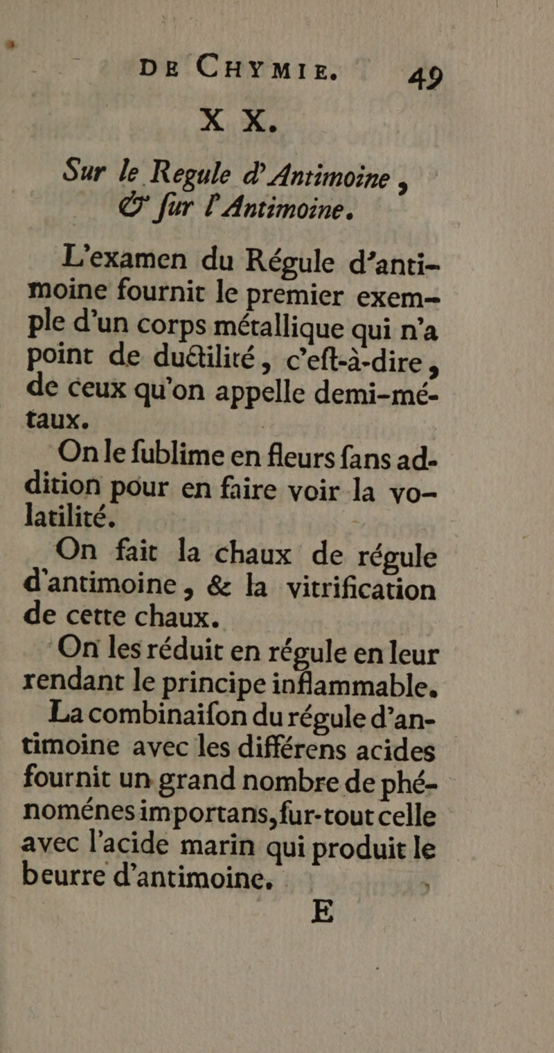 X X. Sur le Regule d Anrimoine , © fur l Antimoine. L'examen du Régule d’anti- moine fournit le premier exem- ple d’un corps métallique qui n’a point de duëtilité, c’eft-à-dire, de ceux qu’on appelle demi-mé- taux. | On le fublime en fleurs fans ad- dition pour en faire voir la vo- latilité. | On fait la chaux de régule d'antimoine , &amp; la vitrification de cette chaux. TE On les réduit en régule en leur rendant le principe inflammable, La combinaifon du régule d’an- timoine avec les différens acides fournit un grand nombre de phé- noménesimportans, fur-tout celle avec l'acide marin qui produit le beurre d’antimoine. E