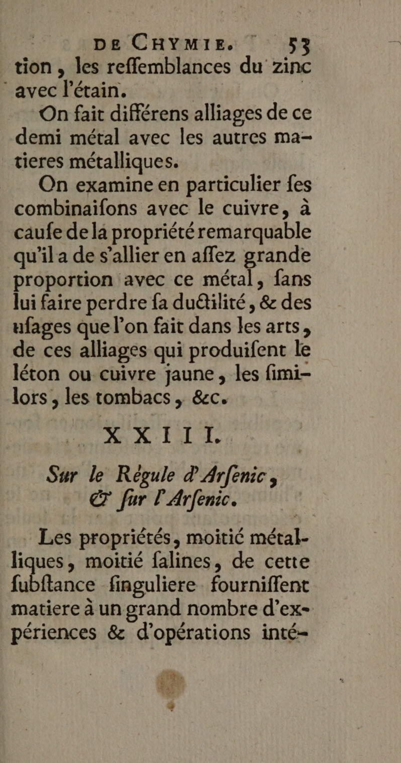 tion , les refflemblances du zinc avec l'étain. | On fait différens alliages de ce demi métal avec les autres ma- tieres métalliques. On examine en particulier {es combinaifons avec le cuivre, à caufe de la propriété remarquable qu’il a de s’allier en affez grande proportion avec ce métal, fans lui faire perdre fa duétilité , &amp; des ufages que l’on fait dans les arts, de ces alliages qui produifent le léton ou cuivre jaune, les fimi- lors , les tombacs , &amp;c. XX LIT Sur le Régule d Arfenic, € fur PArfenic. Les propriétés, moitié métal- liques, moitié falines, de cette fubftance finguliere. fourniffent matiere à un grand nombre d’ex- périences &amp; d'opérations inté-