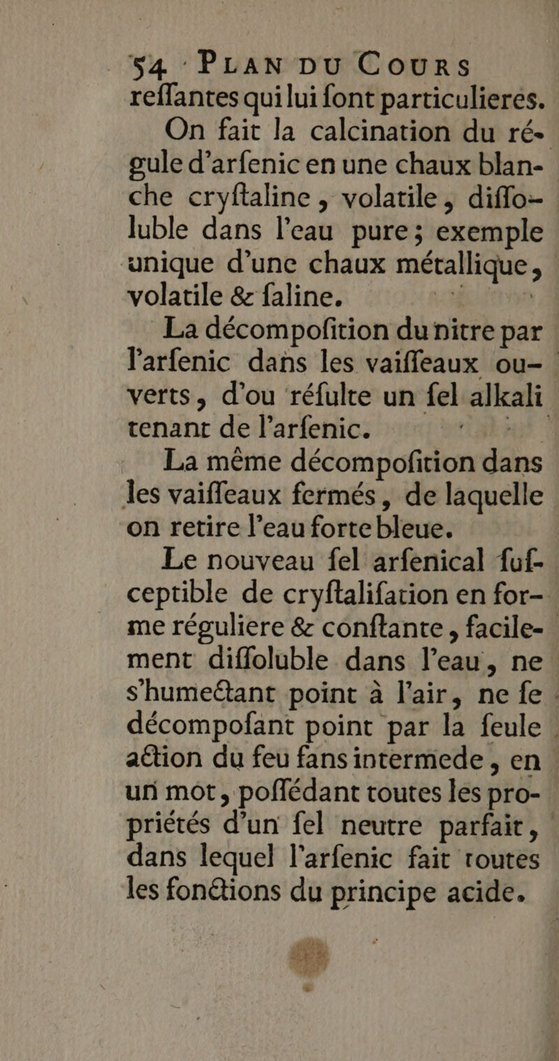 reffantes qui lui font particulieres. On fait la calcination du ré- gule d’arfenic en une chaux blan- che cryftaline , volatile , diffo- luble dans l’eau pure; exemple unique d’une chaux métallique, volatile &amp; faline. HAN La décompofition du nitre par larfenic dans les vaiffeaux ou- verts, d'ou réfulte un fel alkali tenant de l’arfenic. He La même décompoftion dans les vaiffeaux fermés, de laquelle on retire l’eau forte bleue. Le nouveau fel arfenical fuf- ceptible de cryftalifarion en for- me réguliere &amp; conftante, facile- ment difloluble dans l’eau, ne s’humeétant point à l'air, nefe. décompofant point par la feule! attion du feu fans intermede , en. un mot, poflédant toutes les pro- priétés d’un fel neutre parfait, | dans lequel l’arfenic fait routes les fonétions du principe acide. sis ET LIEN +