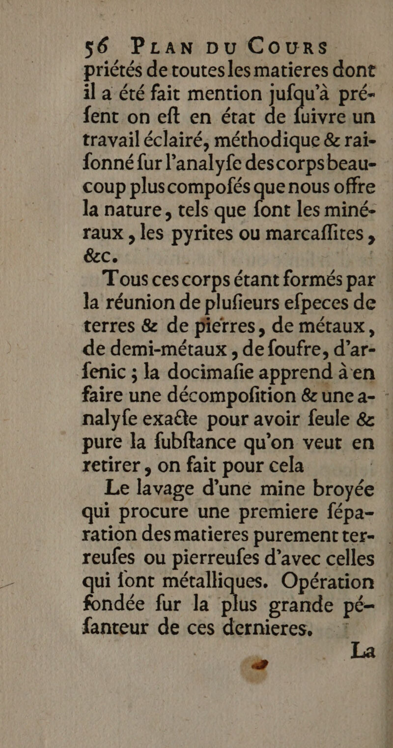 priétés de toutesles matieres dont il a été fait mention jufqu’à pré- fent on eft en état de fuivre un travail éclairé, méthodique &amp; raï- fonné fur l’analyfe descorpsbeau- coup plus compofés que nous offre la nature, tels que font les miné- raux , les pyrites ou marcaflites , éec. | | T'ous ces corps étant formés par la réunion de plufieurs efpeces de terres &amp; de pierres, de métaux, de demi-métaux , de foufre, d’ar- fenic ; la docimafe apprend àen faire une décompofition &amp; une a- : nalyfe exaéte pour avoir feule &amp; pure la fubftance qu’on veut en retirer , on fait pour cela | Le lavage d’une mine broyée qui procure une premiere fépa- ration desmatieres purementter- . reufes ou pierreufes d’avec celles qui font métalliques. Opération ! fondée fur la plus grande pé- fanteur de ces dernieres. -