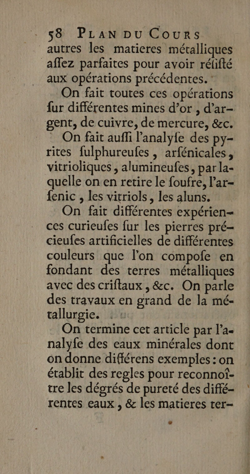 autres les matieres métalliques affez parfaites pour avoir rélifté aux opérations précédentes. : On fait toutes ces opérations fur différentes mines d’or , d’ar- gent, de cuivre, de mercure, &amp;c. _ On fait aufi l'analy{e des py- rites fulphureufes , arfénicales, vitrioliques ;, alumineufes, par la- quelle on en retire le foufre, l’ar- fenic , les vitriols, les aluns. On fait différentes expérien= ces curieufes fur les pierres pré- cieufes artificielles de différentes couleurs que l’on compofe en fondant des terres métalliques avec des criftaux , &amp;c. On parle des travaux en grand de la mé- tallurgie. On termine cet article par l’a nalyfe des eaux minérales dont on donne différens exemples : on établit des regles pour reconnof- tre les dégrés de pureté des diffé- rentes eaux , &amp; les matieres ter-