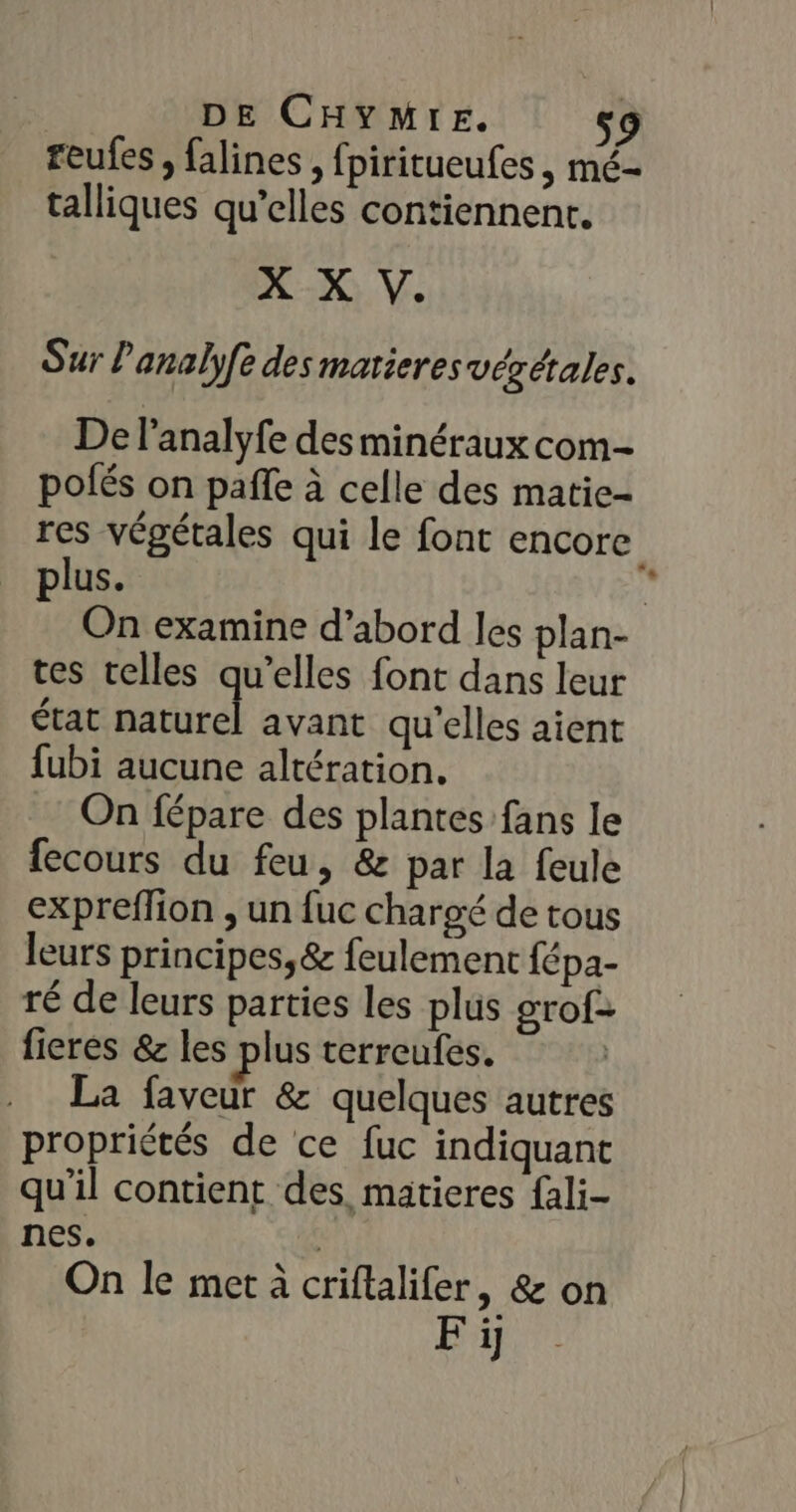 reufes , falines , fpiritueufes , mé- talliques qu’elles contiennent. X X V. Sur Panalyfe des matieres végétales. De l'analyfe des minéraux com- pofés on pafle à celle des matie- res végétales qui le font encore plus. | On examine d’abord les plan- tes telles qu’elles font dans leur état Ds avant qu'elles aient fubi aucune altération. On fépare des plantes fans le fecours du feu, &amp; par la feule expreffion , un fuc chargé de tous leurs principes, &amp; feulement fépa- ré de leurs parties les plus grof> fieres &amp; les plus terreufes. La faveur &amp; quelques autres propriétés de ce fuc indiquant qu'il contient des, matieres {ali- nes. | On le met à criftalifer, &amp; on Fi