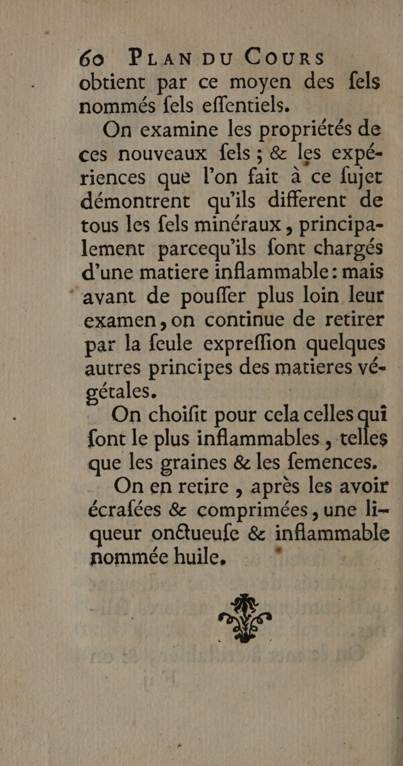 obtient par ce moyen des fels nommés fels effentiels. On examine les propriétés de ces nouveaux fels ; &amp; les expé- riences que l’on fait à ce fujet démontrent qu'ils different de tous les fels minéraux , principa- lement parcequ’ils font chargés d’une matiere inflammable : mais ‘avant de pouffer plus loin leur examen, on continue de retirer par la fcule expreflion quelques autres principes des matieres vé- gétales. ; On choifit pour cela celles qui font le plus inflammables, «ele que les graines &amp; les femences. On en retire , après les avoir écrafées &amp; comprimées , une li- queur onétueufe &amp; inflammable nommée huile, ”