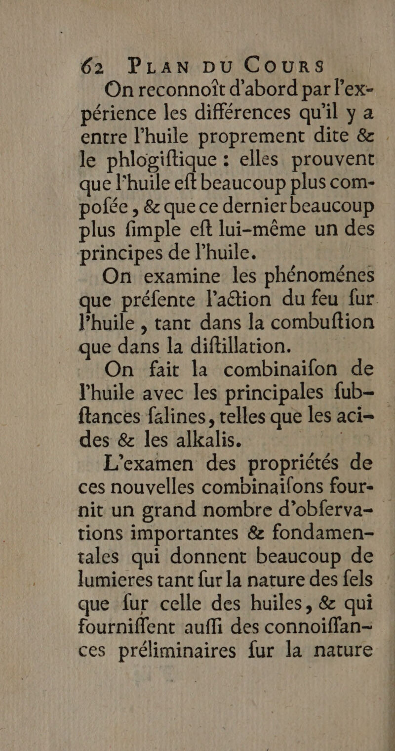 On reconnoît d’abord par l’ex- périence les différences qu'il y a entre l'huile proprement dite &amp; . le phlogiftique : elles prouvent que l'huile eft beaucoup plus com- pofée , &amp; que ce dernierbeaucoup plus fimple eft lui-même un des principes de l’huile. | On examine les phénoménes que préfente l’aétion du feu fur l'huile , tant dans la combuftion que dans la diftillation. On fait la combinaifon de l'huile avec les principales fub- flances falines, telles que les aci= des &amp; les alkalis. | L'examen des propriétés de ces nouvelles combinaifons four- nit un grand nombre d’obferva- tions importantes &amp; fondamen- tales qui donnent beaucoup de lumieres tant fur la nature des fels que fur celle des huiles, &amp; qui fourniffent aufli des connoiffan- ces préliminaires fur la nature