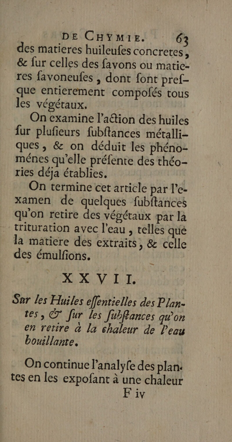 des matieres huileufes concretes, &amp; fur celles des favons ou matic- res favoneufes , dont font pref- que entierement compofés tous les végétaux, On examine l’aétion des huiles fur plufieurs fubftances métalli- ques , &amp; on déduit les phéno- ménes qu’elle préfente des théo- ries déja établies. On termine cet article par l’e- xamen de quelques fubftances qu'on retire des végétaux par la trituration avec l’eau , telles qué la matiere des extraits, &amp; celle des émulfons. XX VII. Sar les Huiles effentielles des Plan- tes, © fur les Jubffances qu'on en retire a la chaleur de l'eau bouillante. On continue l’analyfe des plan: tes en les expofant à une chaleur F iv