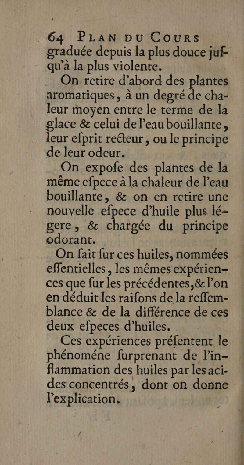graduée depuis la plus douce juf- qu’à la plus violente. On retire d’abord des plantes aromatiques, à un degré de cha- leur moyen entre le terme de la glace &amp; celui del’eaubouillante, leur efprit reéteur, ou le principe de leur odeur. On expofe des plantes de la même efpece à la chaleur de l’eau bouillante, &amp; on en retire une nouvelle efpece d’huile plus lé- gere, &amp; chargée du principe odorant. On fait fur ces huiles, nommées effentielles , les mêmes expérien- ces que fur les précédentes,&amp; l’on en déduit les raifons de la reflem- blance &amp; de la différence de ces deux efpeces d’huiles. Ces expériences préfentent le phénoméne furprenant de l'in- flammation des huiles par lesaci- des concentrés, dont on donne l'explication.