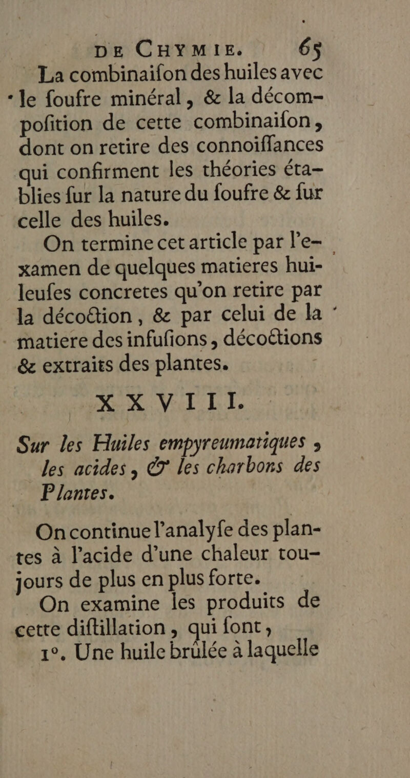 La combinaifon des huiles avec * Je foufre minéral, &amp; la décom- pofition de cette combinaifon, dont on retire des connoiffances qui confirment les théories éta- blies fur la nature du foufre &amp; fur celle des huiles. On termine cet article par le xamen de quelques matieres hui- leufes concretes qu'on retire par la décotion, &amp; par celui de la : . matiere des infufons , décoétions &amp;z extraits des plantes. MEN VI TT Sur les Huiles empyreumariques , les acides , © les charbons des Plantes. On continue l’analyfe des plan- tes à l'acide d’une chaleur tou- jours de plus en plus forte. On examine les produits de cette diftillation, qui font, 1°. Une huile brülée à laquelle