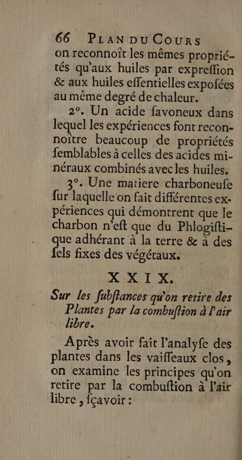 on reconnoît les mêmes proprié- tés qu'aux huiles par expreffion &amp; aux huiles effentielles expofées au même degré de chaleur. 2°. Un acide favoneux dans lequel les expériences font recon- noitre beaucoup de propriétés femblables à celles des acides mi. néraux combinés avec les huiles. 3°. Une matiere charboneufe fur laquelle on fait différentes ex. périences qui démontrent que le Charbon n'eft que du Phlogifti- que adhérant à la terre &amp; à des {els fixes des végéraux. X XI X. Sur les fubffances qu'on retire des Plantes par la combuftion à Pair libre. Après avoir fait l’analyfe des . plantes dans les vaiffeaux clos, on examine les principes qu'on retire par la combuftion à l'air libre ; fçavoir :