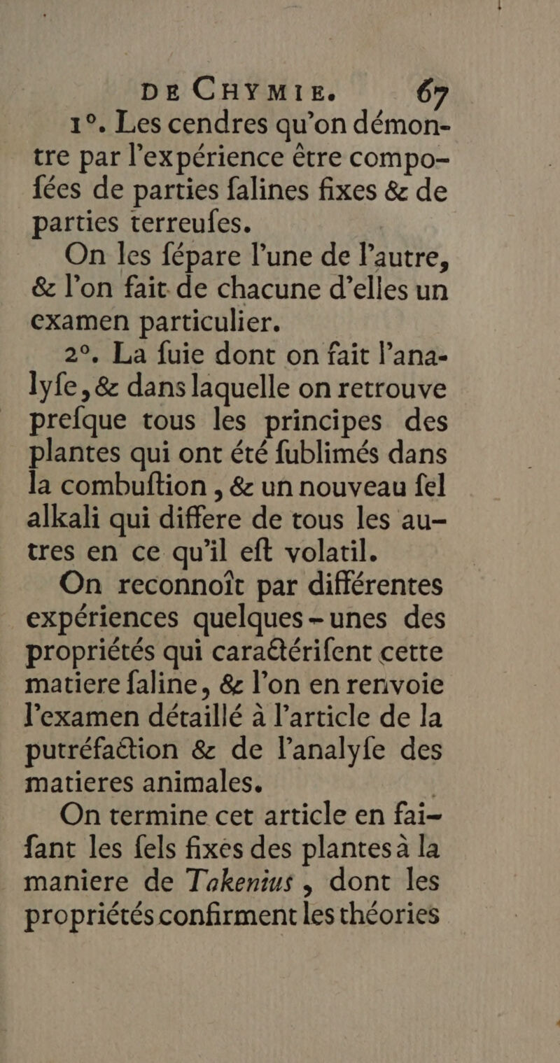1°. Les cendres qu’on démon- tre par l'expérience être compo- fées de parties falines fixes &amp; de parties terreufes. On les fépare l’une de l’autre, &amp; l’on fait de chacune d’elles un examen particulier. 2°, La fuie dont on fait l’ana- lyfe, &amp; dans laquelle on retrouve prefque tous les principes des plantes qui ont été fublimés dans la combuftion , &amp; un nouveau fel alkali qui differe de tous les au- tres en ce qu'il eft volatil. On reconnoît par différentes expériences quelques-unes des propriétés qui caraétérifent cette matiere faline, &amp; l’on en renvoie l'examen détaillé à l’article de la putréfaétion &amp; de lanalyfe des matieres animales. ; On termine cet article en fai- fant les fels fixes des plantes à la _ maniere de Takenius , dont les propriétés confirment les théories