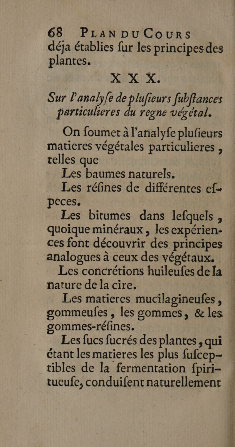 déja établies fur les principes des plantes. | | X X X. Sur Panaly/e de plufieurs fubffances particulieres du regne végéral. On foumet à l’analyfe plufieurs matieres végétales particulieres , telles que Les baumes naturels. Les réfines de différentes ef peces. Les bitumes dans lefquels , quoique minéraux , les expérien- ces font découvrir des principes analogues à ceux des végétaux. Les concrétions huileufes de [a nature de la cire. Les matieres mucilagineufes, gommeules , les sommes, &amp; les gommes-réfines. Les fucs fucrés des plantes, qui . étant les matieres les plus fufcep- tibles de la fermentation fpiri- tueufe, conduifent naturellement