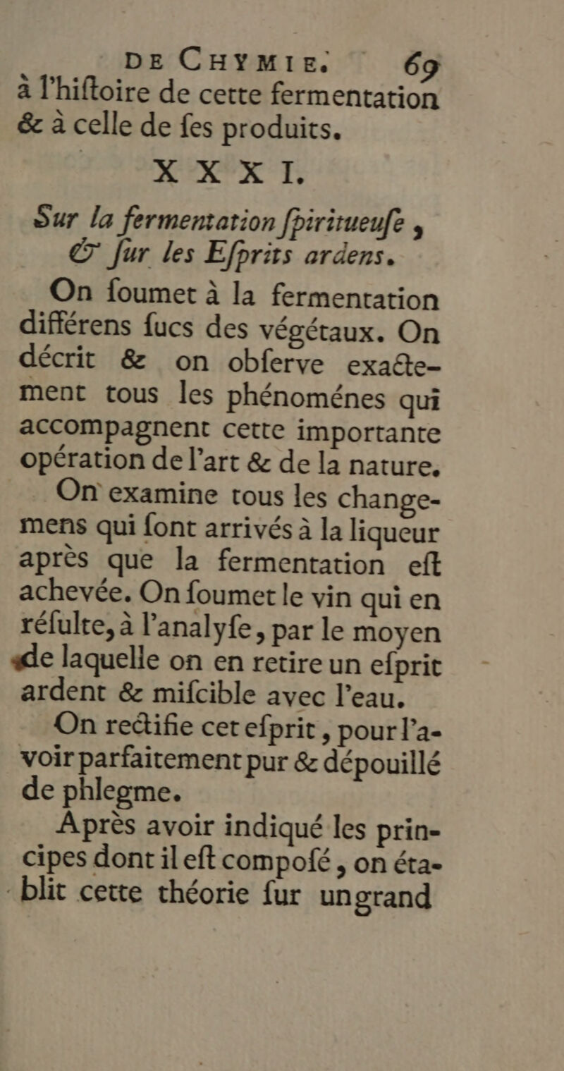 à l’hiftoire de cette fermentation &amp; à celle de fes produits. EXP TS; Sur la fermentation fpiritueufe , © Jur les Efprits ardens. On foumet à la fermentation différens fucs des végétaux. On décrit &amp; on obferve exaéte- ment tous les phénoménes qui accompagnent cette importante opération de l’art &amp; de la nature. On examine tous les change- mens qui {ont arrivés à la liqueur après que la fermentation eft achevée. On foumet le vin qui en réfulte, à l’'analyfe, par le moyen «de laquelle on en retire un efprit ardent &amp; mifcible avec l’eau. On redifie cetefprit, pour l’a- voir parfaitement pur &amp; dépouillé de phlegme. Après avoir indiqué les prin- cipes dont ileft compofé , on éta- blit cette théorie fur ungrand