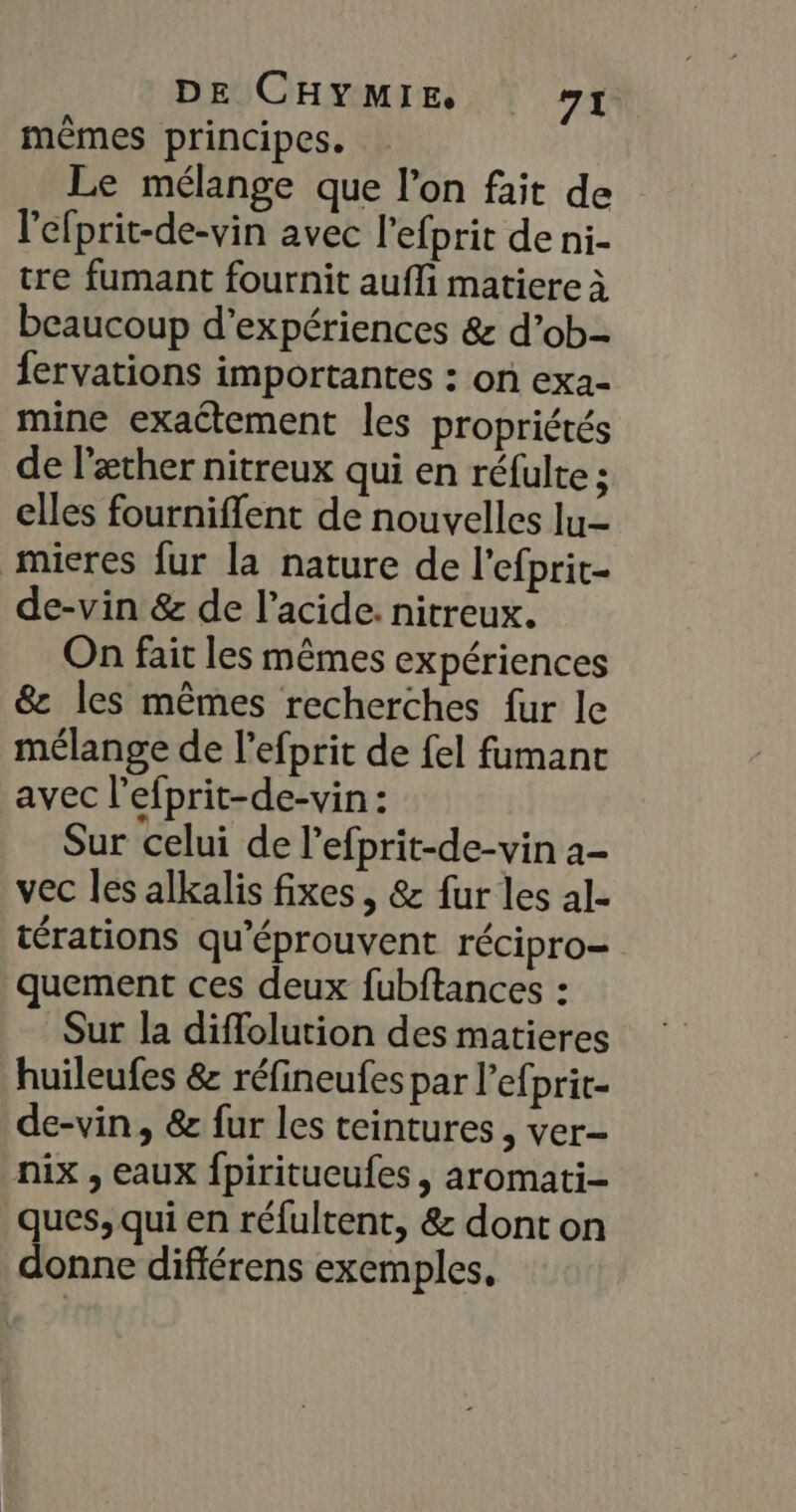 mêmes principes. Le mélange que l’on fait de l'efprit-de-vin avec l’efprit de ni- tre fumant fournit aufli matiere à beaucoup d'expériences &amp; d’ob- fervations importantes : on exa- mine exactement les propriétés de læther nitreux qui en réfulte ; elles fourniffent de nouvelles lu- mieres fur la nature de l'efprit- de-vin &amp; de l'acide. nitreux. On fait les mêmes expériences &amp; les mêmes recherches fur le mélange de l’efprit de {el fumanc avec l’efprit-de-vin : Sur celui de l’efprit-de-vin a- vec les alkalis fixes , &amp; fur les al- térations qu'éprouvent récipro= quement ces deux fubftances : Sur la diffolution des matieres huileufes &amp; réfineufes par l’efprit- de-vin, &amp; fur les teintures , ver- nix , eaux fpiritucufes, aromati- ques, qui en réfultent, &amp; dont on donne diflérens exemples.