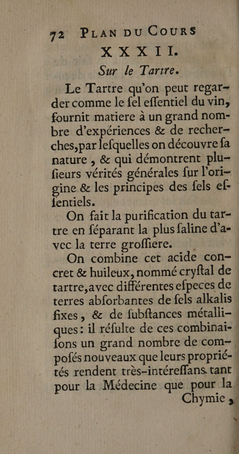 X LT TT Sur le Tartre. Le Tartre qu’on peut regar- der comme le fel effentiel du vin, fournit matiere à un grand nom- bre d’expériences &amp; de recher- ches, par lefquelles on découvrefa nature , &amp; qui démontrent plu- fieurs vérités générales fur l'ori- gine &amp; les principes des fels ef {entiels. On fait la purification du tar- tre en féparant la plus faline d'a- vec la terre grofliere. On combine cet acide con- cret &amp; huileux, nommé cryftal de . tartre,avec différentes efpeces de terres abforbantes de fels alkalis fixes, &amp; de fubftances métalli- ques : il réfulte de ces combinai- {ons un grand nombre de com- * pofés nouveaux que leurs proprié- tés rendent très-intéreffans. tant . pour la Médecine que pour laë Chymie &gt; Y |