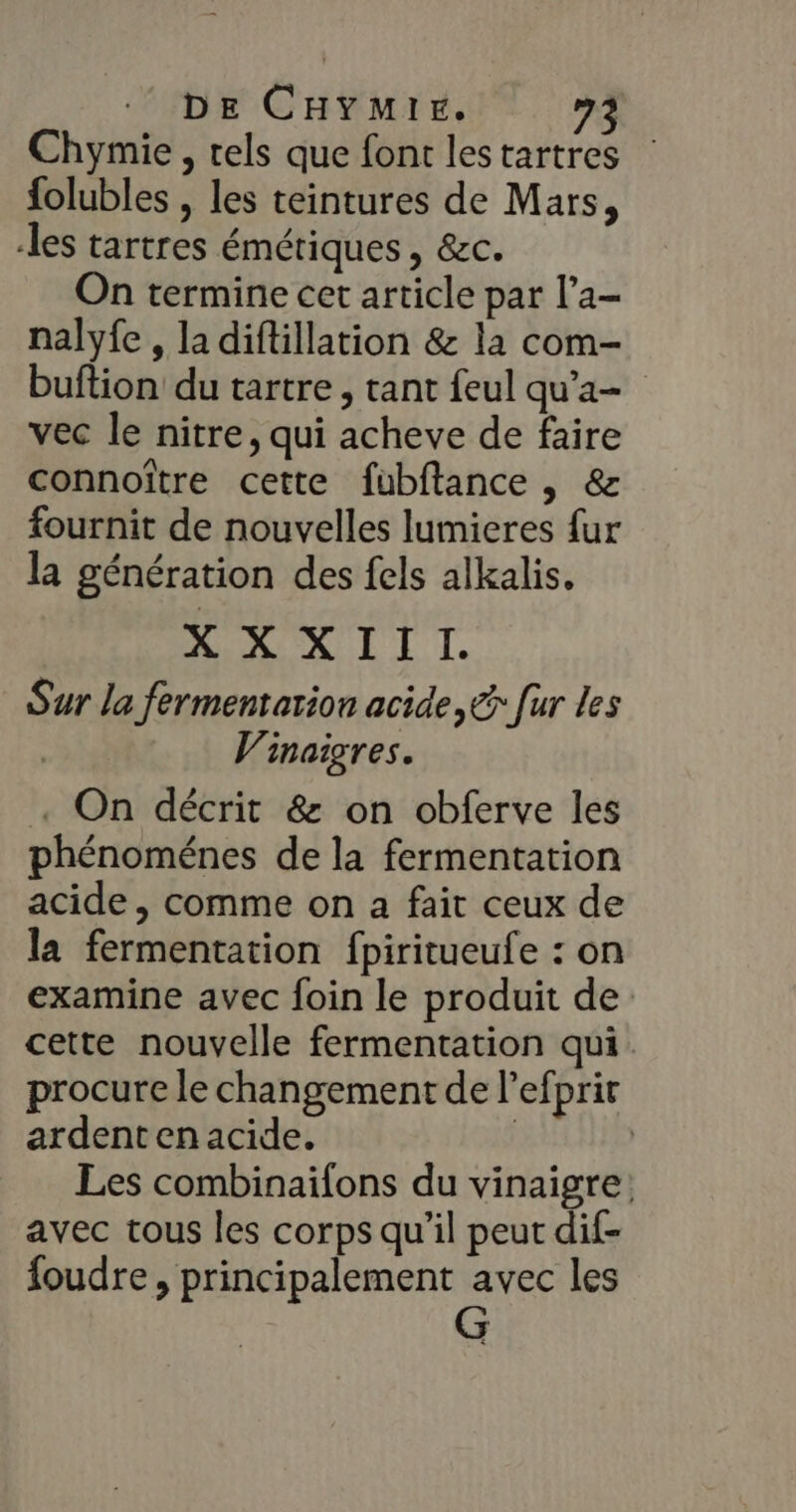 Chymie , tels que font lestartres folubles , les teintures de Mars, les tartres émériques , &amp;c. On termine cet article par l’a- nalyfe , la diftillation &amp; la com- buftion du tartre, tant feul qu'a vec le nitre, qui acheve de faire connoître cette fubftance , &amp; fournit de nouvelles lumieres fur la génération des fels alkalis, XX XIII. Sur la fermentation acide, € [ur Les | Vinaigres. . On décrit &amp; on obferve les phénoménes de la fermentation acide , comme on a fait ceux de la fermentation fpiritueufe : on examine avec foin le produit de cette nouvelle fermentation qui. procure le changement de l'efprir ardent en acide. Les combinaifons du vinaigre: avec tous les corps qu’il peut dif- foudre, principalement avec les G