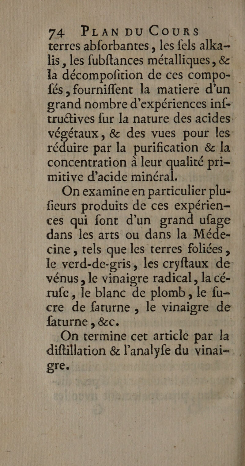 terres abforbantes, les fels alka- lis , les fubftances métalliques , &amp; la décompofition de ces compo-. {és , fourniflent la matiere d’un grand nombre d'expériences inf- truétives fur la nature des acides végétaux, &amp; des vues pour les: réduire par la purification &amp; la concentration à leur qualité pri- mitive d'acide minéral. | On examine en particulier plu- fieurs produits de ces expérien- ces qui font d’un grand ufage dans les arts ou dans la Méde- cine , tels que les terres foliées, le verd-de-gris, les cryftaux de vénus, le vinaigre radical, la cé- rufe , le blanc de plomb, le fu- cre de faturne , le vinaigre de faturne , &amp;c. | On termine cet article par la diftillation &amp; l’analyfe du vinai-. | gre,