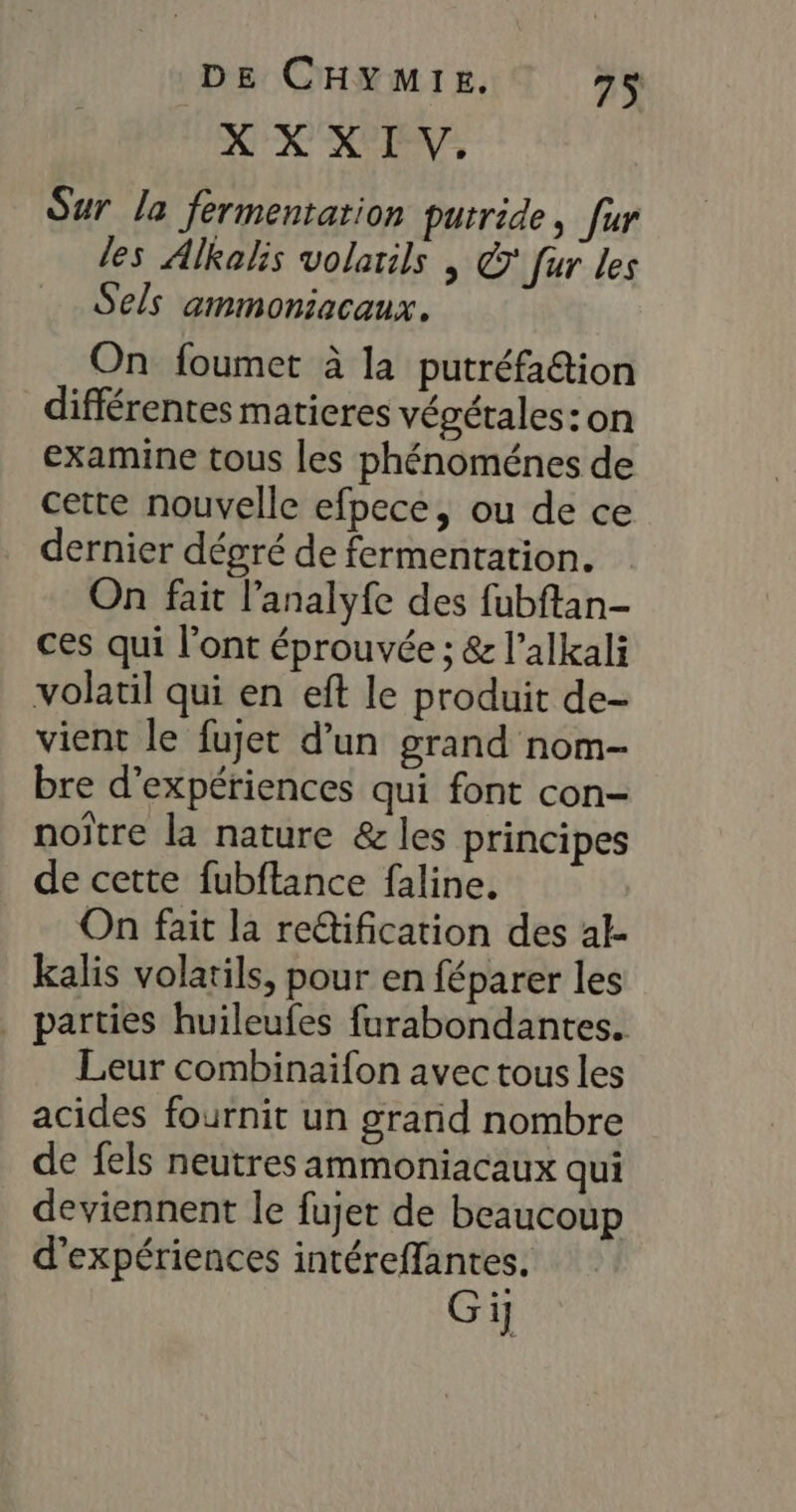 XX XIV. Sur la fermentation putride, fur les Alkalis volarils | © fur les Sels ammoniacaux, On foumet à la putréfa&amp;tion différentes matieres végétales: on examine tous les phénoménes de cette nouvelle efpece, ou de ce dernier dégré de fermentation. On fait l’analyfe des fubftan- ces qui l'ont éprouvée ; &amp; l’alkali volatil qui en eft le produit de- vient le fujet d’un grand nom- bre d'expériences qui font con- noïtre la nature &amp; les principes de cette fubftance faline. On fait la re@ification des al- kalis volatils, pour en féparer les . parties huileufes furabondantes. Leur combinaifon avec tous les acides fournit un grand nombre de fels neutres ammoniacaux qui deviennent le fujet de beaucoup d'expériences intéreffantes. Gi