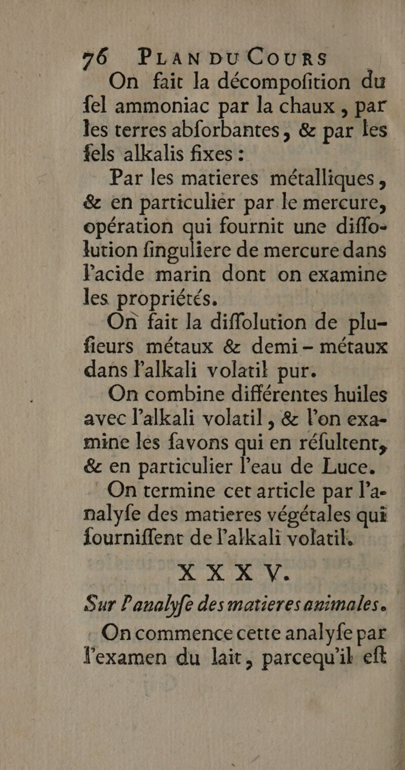 On fait la décompofition du {el ammoniac par la chaux , par les terres abforbantes , &amp; par les fels alkalis fixes : Par les matieres métalliques, &amp; en particulier par le mercure, opération qui fournit une diffo- lution finguliere de mercure dans Facide marin dont on examine les propriétés. ; On fait la diffolution de plu- fieurs métaux &amp; demi - métaux dans Palkali volatil pur. On combine différentes huiles avec l’alkali volatil , &amp; l’on exa- mine les favons qui en réfultent, &amp; en particulier l’eau de Luce. On termine cet article par l’a- nalyfe des matieres végétales qui fourniffent de l'alkali volatil. A NX: Ve Sur Panalyfe des matieres animales. Oncommence cette analyfe par examen du lait, parcequ'il eft