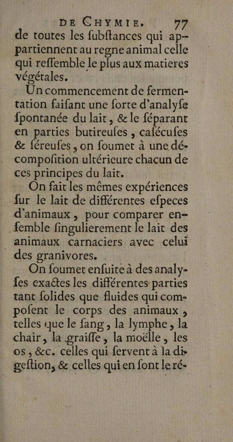 de toutes les fubftances qui ap- partiennent au regne animal celle qui reffemble le plus aux matieres végétales. Un commencement de fermen- tation faifant une forte d’analyfe fpontanée du lait, &amp; le féparant en parties butireules , cafécufes &amp; féreufes , on foumet à une dé- compofition ultérieure chacun de ces principes du lait. On fait les mêmes expériences fur le lait de différentes efpeces d'animaux , pour comparer en- femble fingulierement le lait des animaux carnaciers avec celui des granivores. . … On foumet enfuite à des analy- fes exactes les différentes parties tant folides que fluides qui com- pofent le corps des animaux , telles que le fang , la lymphe, la chair, la graifle , la moëlle, les os , &amp;c. celles qui fervent à la dis geftion, &amp; celles qui en font leré-