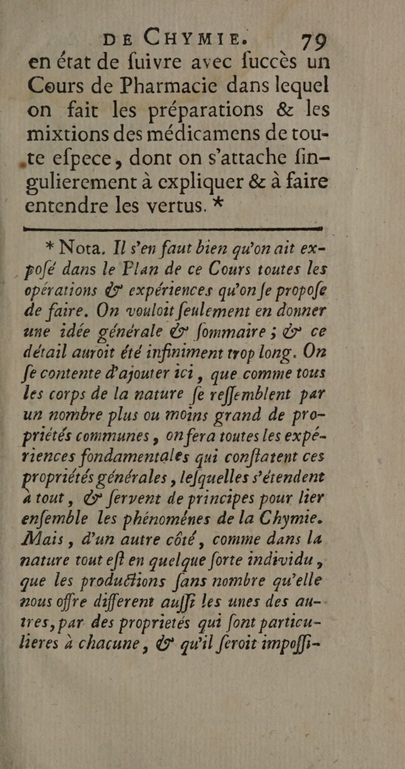 en état de fuivre avec fuccès un Cours de Pharmacie dans lequel on fait les préparations &amp; les mixtions des médicamens de tou- .te efpece, dont on s'attache fin- oulierement à expliquer &amp; à faire entendre les vertus. * * Nota. Il s’en faut bien qu’on ait ex- _pofé dans le Plan de ce Cours toutes les opérations 7 expériences qu’on fe propofe de faire. On vouloit feulement en donner une idée générale &amp; fommaire ; &amp;r ce détail auroit été infiniment trop long. On Je contente d'ajouter ici, que comme tous les corps de la nature [e reffemblent par un nombre plus ou moins grand de pro- priétés communes , On fera toutes les expé- riences fondamentales qui conflatent ces propriétés générales , lefquelles s'étendent atout, @r fervent de principes pour lier enfemble les phénoménes de la Chymie. Mais , d'un autre côté, comme dans la nature tout ef? en quelque forte individu, que les produétions fans nombre qu’elle ous offre different auf]? les unes des au-. tres, par des proprietés qui [ont particu- hieres à chacune, &amp; qw'il feroit impol]i-