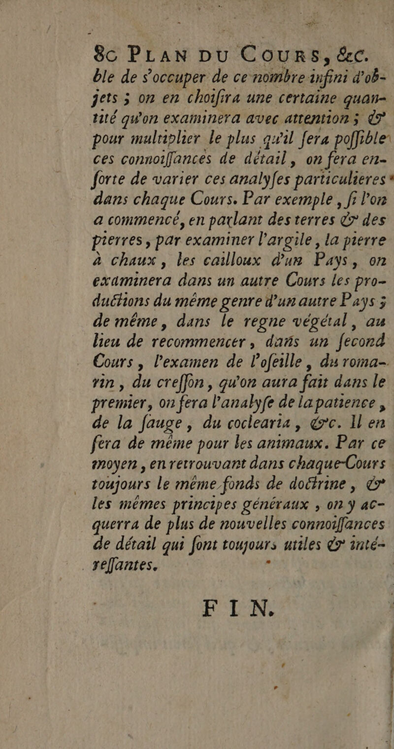 8c PLAN DU 6 SLR e, ec. ble de s'occuper de ce nombre infini d’ob- jets 5 5 on en choifira une certaine quan tité qWon examinera avec attentions 7 pour malriplier Le plus qwil fera poffible: ces connoifances de détail » 0n fera en- dans chaque Cours. Par exemple, fi l'or a commencé, en parlant desterres & des pierres ; par examiner l'argile, la pierre à chaux, les cailloux d'un Pays, on examinera dans un autre Cours les pro- duéfions du même genre d’un autre Pays ; de même, dans le regne végéral, au lieu de recommencer, dañs un fecond Cours , l'examen de lofeille , du roma- rin , du creffon, qu'on aura fait dans le premier, on fera l'analyfe de lapatience, de la Jauge » du coclearta, &rc. Il en fera de même pour les animaux. Par ce moyen , en retrouvant dans chaque-Cours toujours le méme fonds de doctrine, & les mêmes principes généraux , on ÿ ac- querra de plus de nouvelles connoifances refantes. FIN.