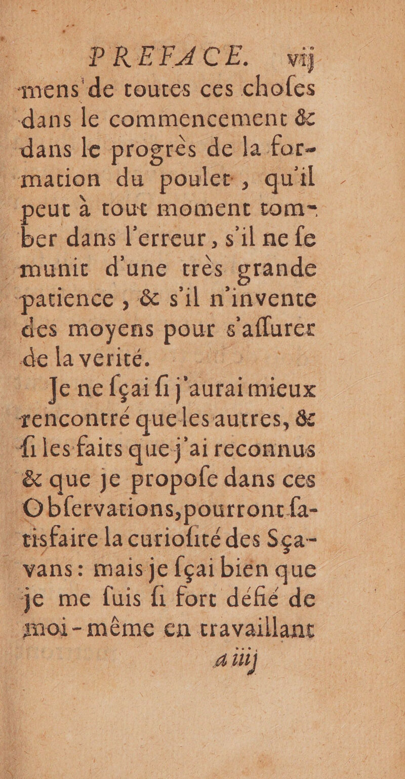 PRÉFACE. viÿ mens de toutes ces chofes dans le commencement ê dans le progrès de la for- “mation du poule, quil peut à tout moment tom- . ber dans l'erreur , s'il ne fe . munit d'une tres grande patience , & s'il n'invente des moyens pour 6 affurer de la verité. Jene Açai fi j'auraimieux rencontré quel lesautres, & Ailes fairs que j'ai reconnus _& que je propofce dans ces Obfervarions,pourront fa- risfaire la curiofité des Sça- _ vans: mais je fçai bién que je me fuis fi fort défié de moi - même cn travaillant 4 ii)