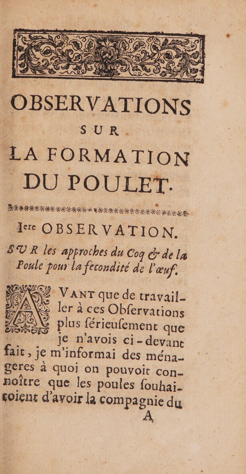 N À Ds Ë Ep 2 Æ N Ne &amp; À AT ET CE , y < ÉD Va a af: AN  1e S f SE K29 ARS D Q ES LD P x MA, cs ë 4 “ &amp; # MA SUR. LA FORMATION . DU POULET. DÉCTÉRECT TT TS RTS AU MA A es A OBSER VATION. SUR les approches du Coq © de la - Poule pour la fecondité de l'œuf, PEU VanT que de travail où ler à ces Obfervations A plus férieufemenc que : je n'avois ci- devanc fait , je m’informai des ména_ geres à quoi on pouvoir con- soître que les poules fouhai- soiçnc d'avoir la compagnie du D À AT