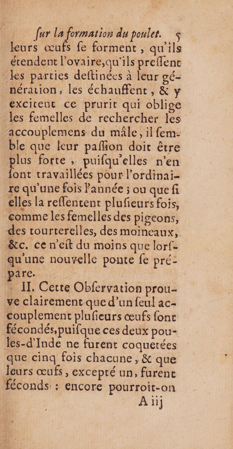 furlaformation du poulet. leurs œufs fe forment , qu'ils étendent l’ovaire;qu'ils preffent _kes parties deftinées à leur gé- _ nération, les échauffent, &amp; y excitent ce prurit qui oblige les femelles de rechercher les accouplemens du mâle, il fem: ble que leur pafon doit être plus forte ; puifqu'elles n’en font travaillées pour l’ordinai- re qu'une fois Pannée ; ou que fi elles la reflentent plufieurs fois, gomme les femelles des piseons, des rourterelles, des moïneaux, _&amp;c. ce n’eit du moins que lorf= qu'une nouvelle ponte fe pré- pare. : IT, Cette Obfervation prou- _ve clairement que d’un feul ac- couplement plufieurs œufs font fécondés,puifque ces deux pou- les-d’Inde ne furent coquetées que cinq fois chacune, &amp; que leurs œufs, excepté un, furenc féconds : encore pourroit-on | | À ii]