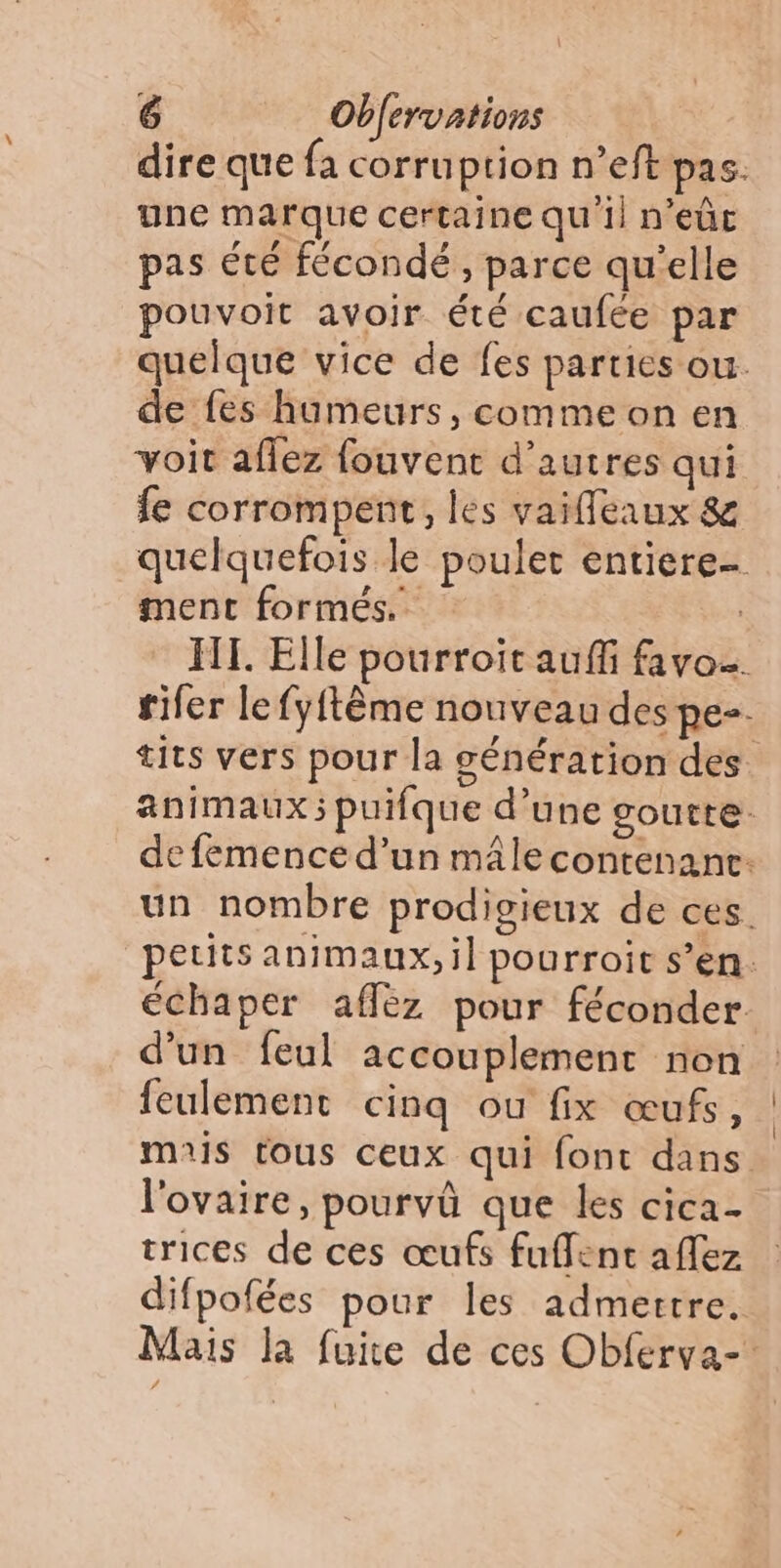 dire que {a corruption n’eft pas: une marque certaine qu'il n’eûc pas été fécondé, parce qu'elle pouvoit avoir été caufée par quelque vice de fes parties ou. de fes humeurs, comme on en voir aflez fouvent d’autres qui fe corrompent, les vaifleaux 8 quelquefois le poulet entiere- ment formés. | HT. Elle pourroit auf favo. fifer le fyftème nouveau des pe. tits vers pour la génération des animaux; puifque d’une goutte: de femence d’un mâle contenance: un nombre prodigieux de ces. petits animaux, il pourroit s’en. échaper affez pour féconder d'un feul accouplement non feulement cinq ou fix œufs, mais tous ceux qui font dans. l'ovaire, pourvû que les cica- trices de ces œufs fuffent aflez difpofées pour les admertre. Mais la fuite de ces Obferva-’