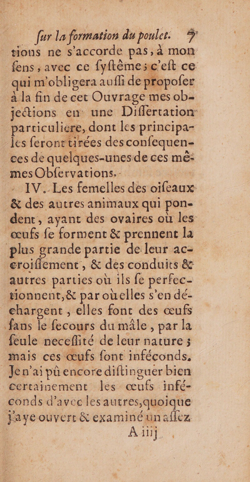 tions ne s'accorde pas, à mon fens , avec ce fyflêmesc'elt ce ui m'obligera aufli de propofer à la fin de cet Ouvrage mes ob- jeétions en une Differtationr _ particuliére, dont les principa- les feronttirées desconfequen- ces de quelques-unesde ces mé: _mesObfervations. si IV. Les femelles des oifeaux: _&amp; des autres animaux qui pon- dent, ayant des ovaires où les œufs fe forment &amp; prennent la plus grande partie de leur ac- eroifiement , &amp; des conduits &amp; autres parties où ils fe perfec- tionnent,&amp; par oùelles s’en dé- chargent, elles fonc des œufs fans le fecours du mâle, par la feule neceflité de leur nature ; mais ces œufs font inféconds, _Jen’ai pû encore diftinguer bien certainement Îles œufs infé- conds d'avec lesautres;quoique Faye ouvert &amp; examinétnaflez | / ant,
