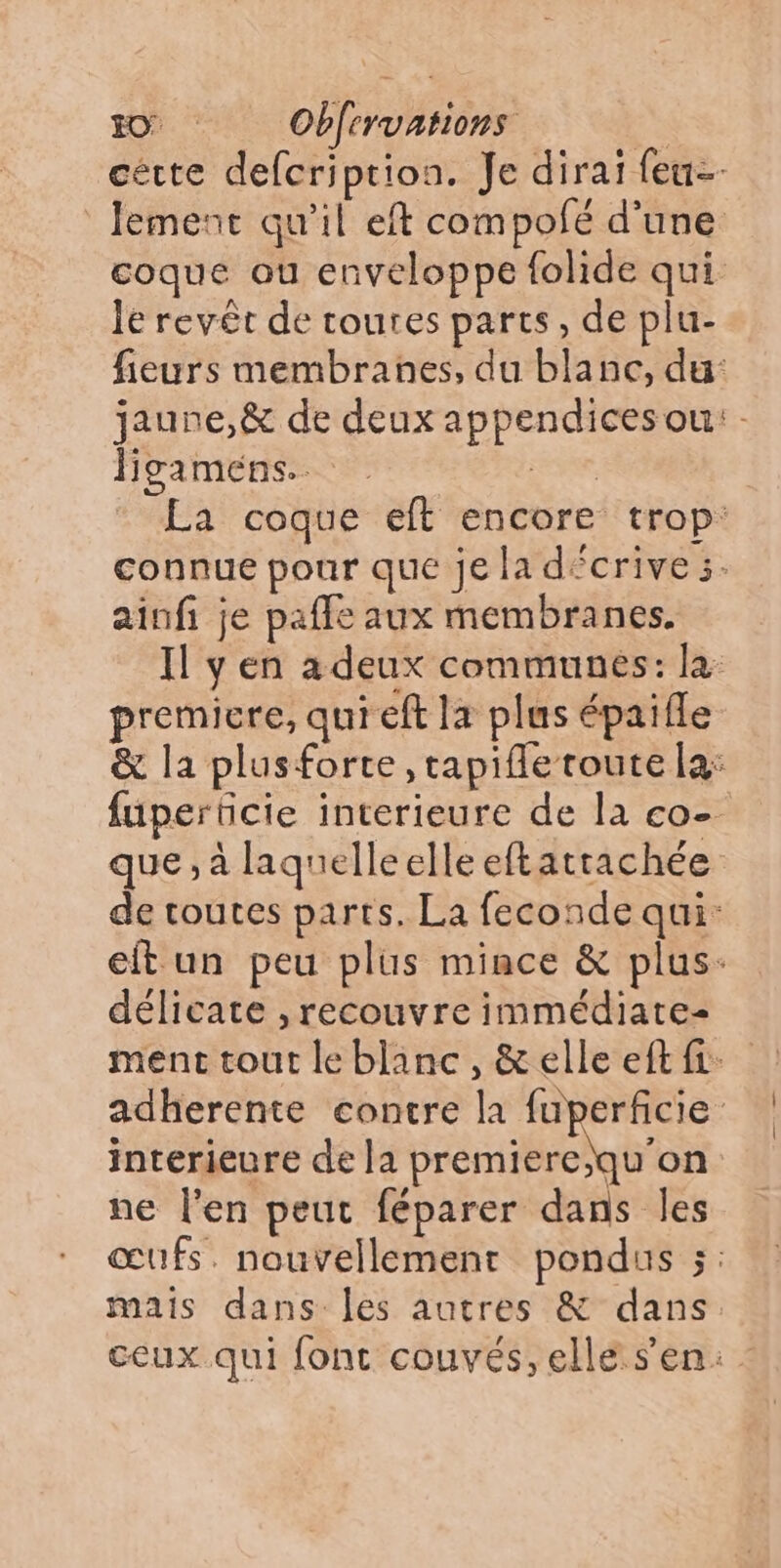 cètte defcription. Je dirai feu lement qu'il eft compofé d’une coque ou enveloppe folide qui Je revêt de toutes parts, de plu- fieurs membranes, du blanc, du: jaune,& de deux appendices ou: Hgamens reve, La coque eft encore trop: connue pour que je la décrives. ainfi je pafle aux membranes. Il y en a deux communes: la premicre, qui eft la plus épaifle & la plusforte ,tapifle route la: fuperüicie interieure de la co- que, à laquelleelleeftatrachée de routes parts. La feconde qui: etun peu plus mince & plus: délicate , recouvre immédiate- ment tout le blanc, & elle eft fi: adherente contre la fuperficie | interieure de la premiere;qu'on ne l'en peut féparer dans les œufs. nouvellement pondus ÿ: mais dans les autres & dans. ceux qui font couvés, elle s’en: :