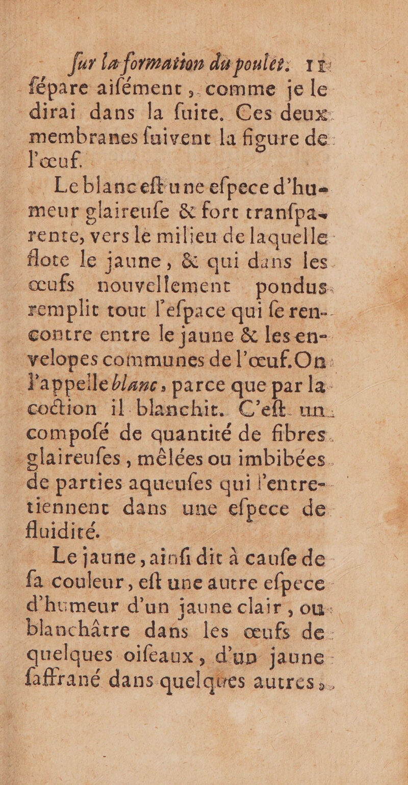 -fépare aifément , comme je Le dirai dans la fuite. Ces deux: membranes fuivent la figure de Fœuf. . … Leblanceftuneefpece d’hu= meur glaireufe &amp; forc cranfpas rente, vers le milieu de laquelle flote le jaune, &amp; qui dans les. œufs nouvellement pondus. remplit tout l'efpace qui fe ren- contre entre le jaune &amp; lesen-. velopes communes de l’œuf.On: Pappeile blanc, parce que par la - coction il blanchit. C’eft un. compofé de quantité de fibres. -glaireufes , mêlées ou imbibées. de parties aqueufes qui l'entre-_ tiennent dans une efpece de fluidité. Le jaune, ainfi dit à caufe de fa couleur, eft une autre efpece. d'huimeur d’un jaune clair , ou. blanchâtre dans les œufs de. quelques oifeaux, d’un jaune faffrané dans quelqtres autres.