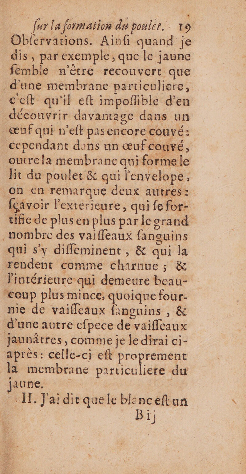 Obfervations. Aïnfi quand je dis, par exemple, que le jaune femble n'être recouvert que d'une membrane particuliere, c'eft qu'il eft impoflible d’en découvrir davantage dans un œuf qui n’eft pasencore couyé: cependant dans un œufcouvé, outre la membrane qui forme le lit du poulet & qui lenvelope, oh en remarque deux autres: {civoir l’exterieure, qui fe for- tifiede plusen plus parlecrand _nombre des vaiffleaux fanguins qui s'y diffleminent , & qui la rendent comme charnue ; & lintérieure qui demeure beau- coup plus mince; quoique four- nie de vaifleaux fanguins , & d'une autre efpece de vaifleaux Jaunâtres, comme je le dirai ci- après: celle-ci eft proprement la membrane particuliere du Phbeh Afae «IE J'aidirquele bl:nceftun FL | Bi;