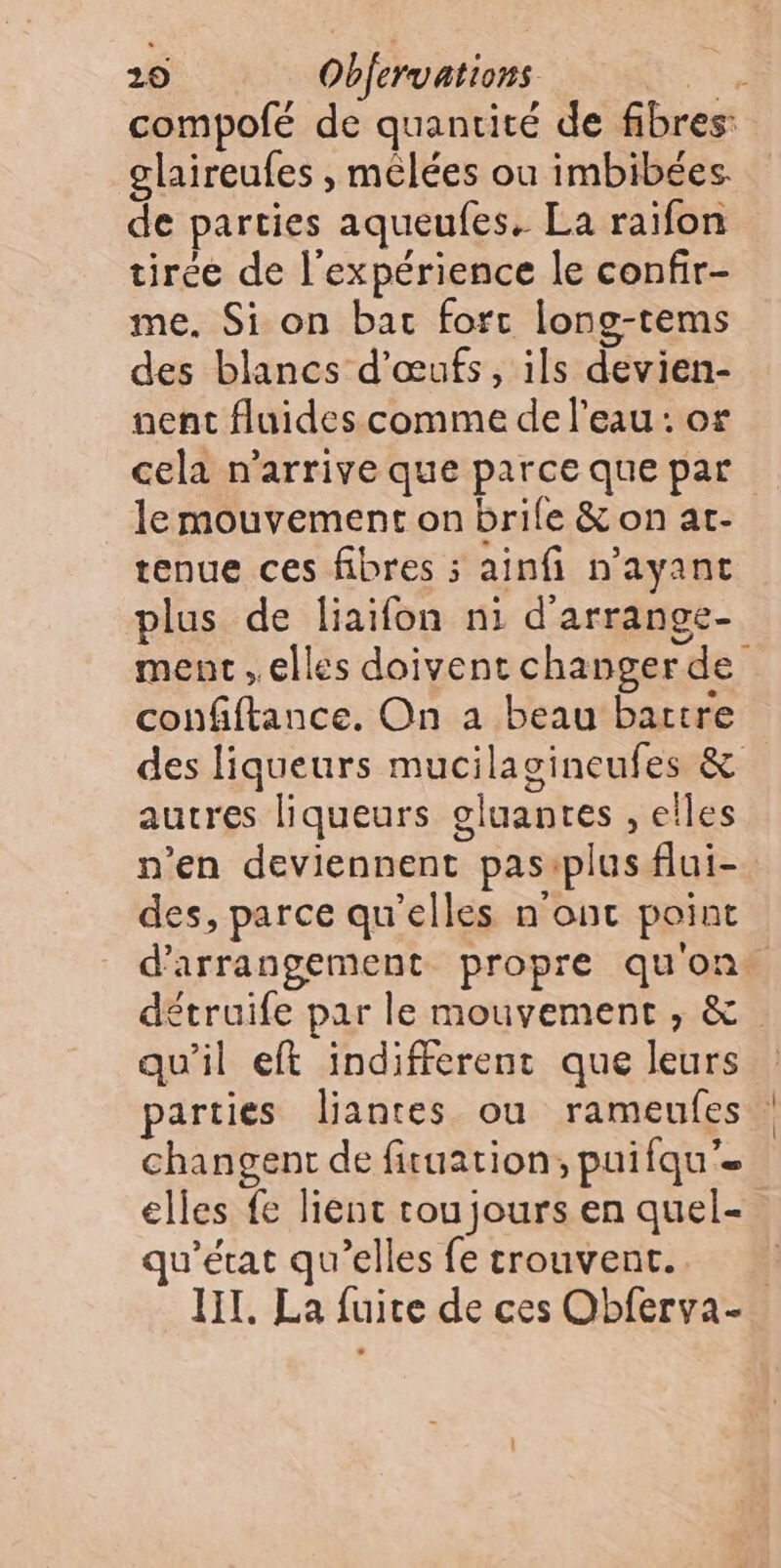 glaireufes , melées ou imbibées de parties aqueufes. La raifon tirée de l'expérience le confir- me. Si on bat fort long-tems des blancs d'œufs, ils devien- nent fluides comme de l’eau: or cela n'arrive que parce que par le mouvement on brile & on at- tenue ces fibres ; ainfi n'ayant plus de liaifon ni d'arrange- ment elles doivent changer de confiftance. On a beau battre des liqueurs mucilagineufes & autres liqueurs gluanres , elles n’en deviennent pas:plus flui- des, parce qu'elles n'ont point étruife par le mouvement , & qu'il eft indifferentc que leurs parties liantes ou rameufes changent de fituation, puifqu’= elles fe lient toujours en quel- qu'état qu’elles fe trouvent.