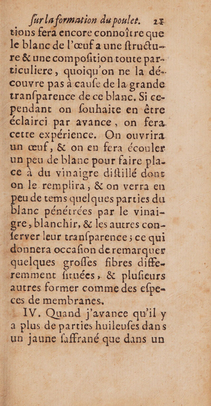 tions fera encore connoître que le blanc de l'œuf a une ftru&amp;u- re &amp; unecompoñtiontoute par- ticuliere, quoiqu'on ne la dé-- couvre pas à caufe de la grande tranfparence de ce blanc, Si ce- pendant on fouhaite en être _éclairci par avance, on fera. cette expérience. On ouvrira un œuf, &amp; on en fcra écouler un peu de blanc pour faire pla. ce à du vinaigre diftillé dont on Je remplira, &amp; on verra en peu de tems quelques parties du blanc pénétrées par le vinai- gre,blanchir, &amp; les autres con ferver leur tranfparence ; ce qui donnera occafon deremarquer quelques grofles fibres diffe. remment firuées, &amp; plufeurs autres former comme des efpe- _ces de membranes. | + IV, Quand j'avance qu'il y a plus de parties huileufes dans un jaune faffrané que dans un