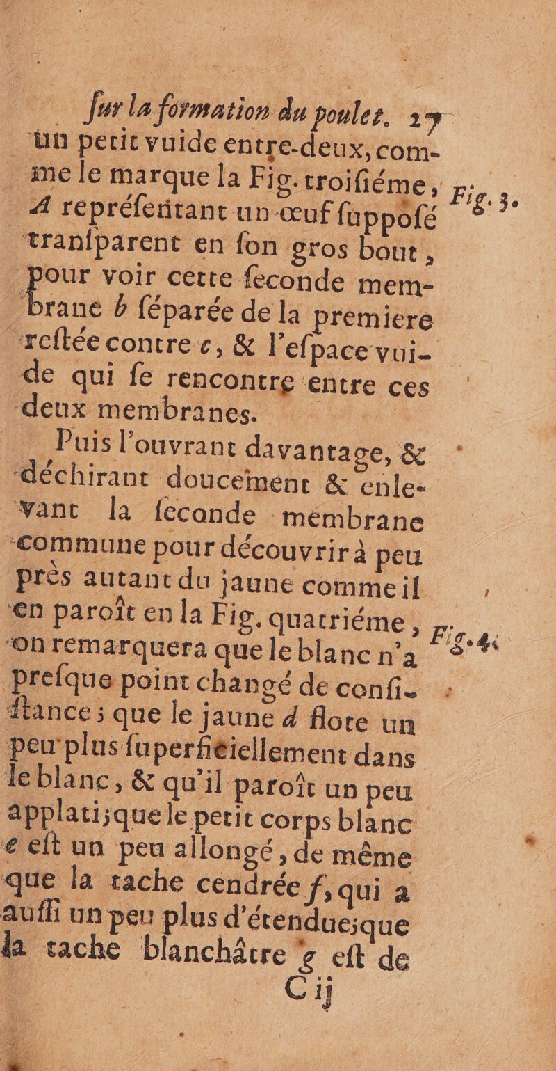 ‘ün petit vuide en tre-deux,com- _ me le marque la Fig. troifiéme, Fig.3. A répréfeñtant un œuf f. uppofé ‘tran{parent en fon gros bout , pour voir certe feconde merm- Le b féparée de la premiere ‘reftée contre c, &amp; l’efpace vui- de qui fe rencontre entre ces deux membranes. ET ba * _ Puis l’ouvrant davantage, &amp; ‘déchirant doucement &amp; enle- ant la fecande mémbrane ‘Commune pour découvrir à peu près autant du jaune commeil , €n paroït en la Fig. quatriéme , Fo “On remarquera queleblancn'a Prefque point chanoé de confi- tance ; que le jaune 4 flore un peu'plus fuperféiellement dans leblanc, &amp; qu'il paroït un peu. applatisque le petit corps blanc e elt un peu allongé, de même que la tache cendrée f, qui a aufh un peu plus d’étenduesque da tache blanchâtre 7 eft de . Ci]