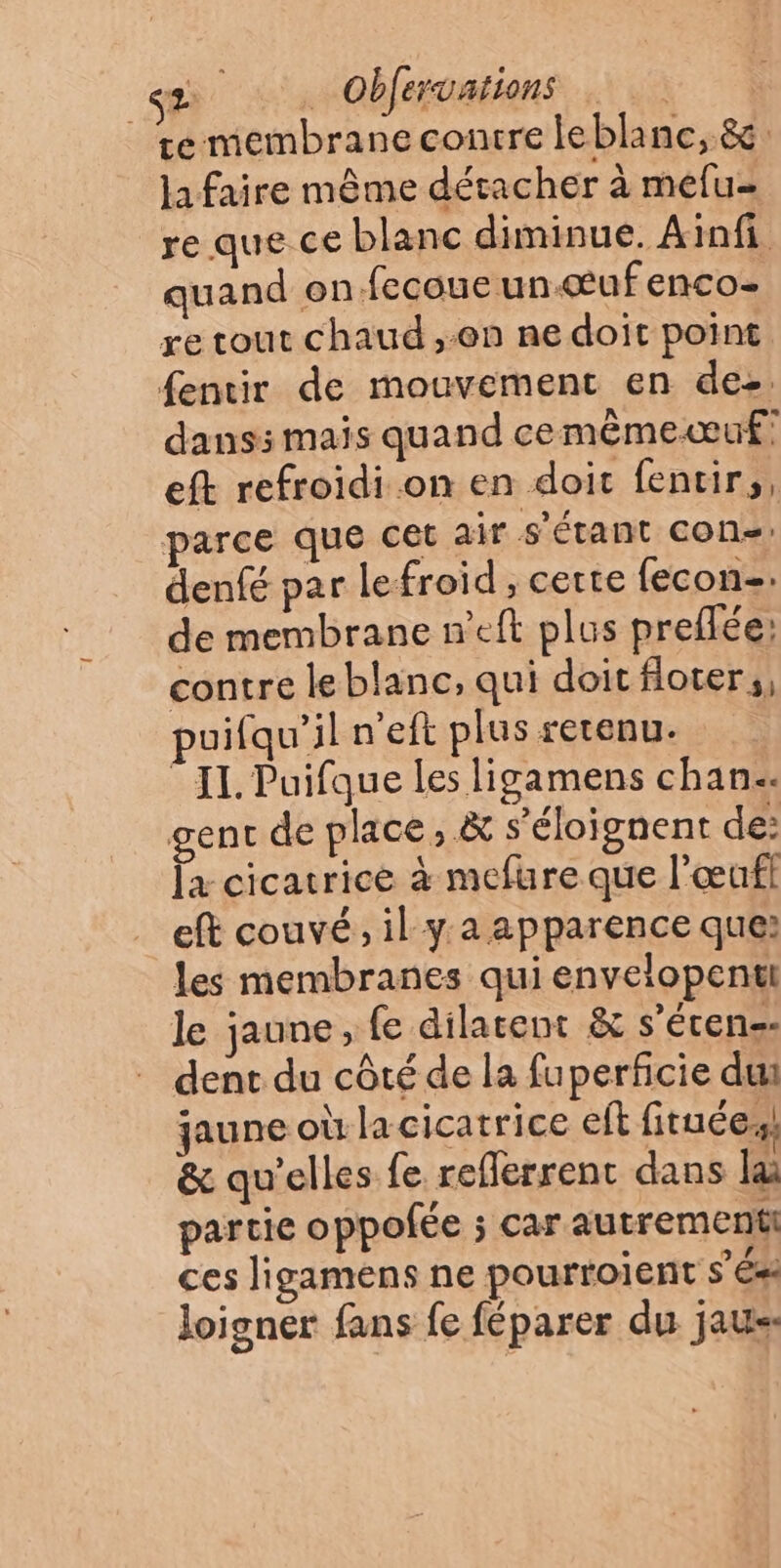 D a Obfervations | te membrane contre leblanc, &amp; la faire même détacher à mefu- re que ce blanc diminue. Ainfi quand on fecoue un.œuf enco- re tout chaud ,:en ne doit point fentir de mouvement en des. dans: mais quand cemêmeœuf! eft refroidi on en doit fentir,, parce que cet air s'étant con, denfé par lefroid , cette {econ-. de membrane n’eft plus preflée: contre le blanc, qui doit floter;, uifqu’il n'eft plus retenu. II. Puifque les ligamens chan. gent de place, &amp; s’éloignent de: la cicatrice à mefure que l’œufl eft couvé, il ya apparence que: les membranes quienvelopentt le jaune, fe dilatent &amp; s’éren-- dent du côté de la fuperficie du jaune où la cicatrice eff fituée, &amp; qu'elles fe reflerrent dans la partie oppofée ; car autrement ces ligamens ne pourtoient s’és loigner fans fe féparer du jaus