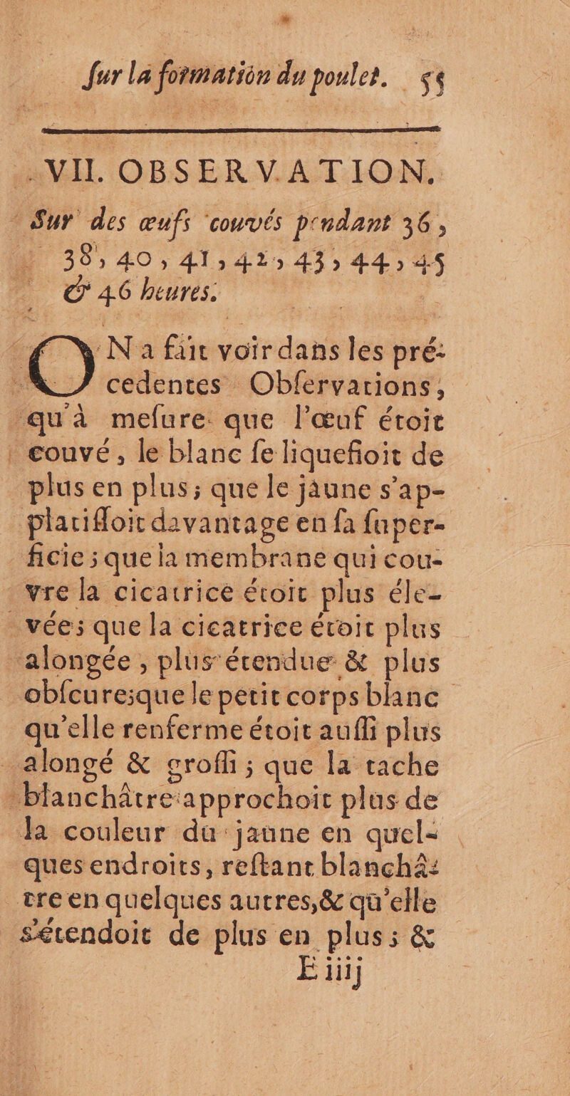 8 R fur La formatien du poules. $< . VIL OBSERVATION. - Sur des œufs couvés p'ndant 36 + 38,40, 41,41 43» 44 45 ‘46 heures. 4 jé fair voir dans les pré: LA cedentes Obfervarions, qu'à mefure que l'œuf étoit . couvé, le blanc fe liquefoit de plus en plus; que le jaune s’ap- plarioit davantage en fa fuper- ficie 5 que la membrane qui cou- vre la cicatrice étoit plus éle- -vées que la cicatrice étoic plus ‘alongée , plus étendue &amp; plus obfcureique le petit corpsblanc qu'elle renferme étoit auffi plus _alongé &amp; grofi ; que la tache -blanchâtre approchoit plus de fa couleur du jaune en quel= ques endroits, reftant blanchà: tre en quelques autres, &amp; qu’elle sétendoit de plus en plus: &amp; E ii]