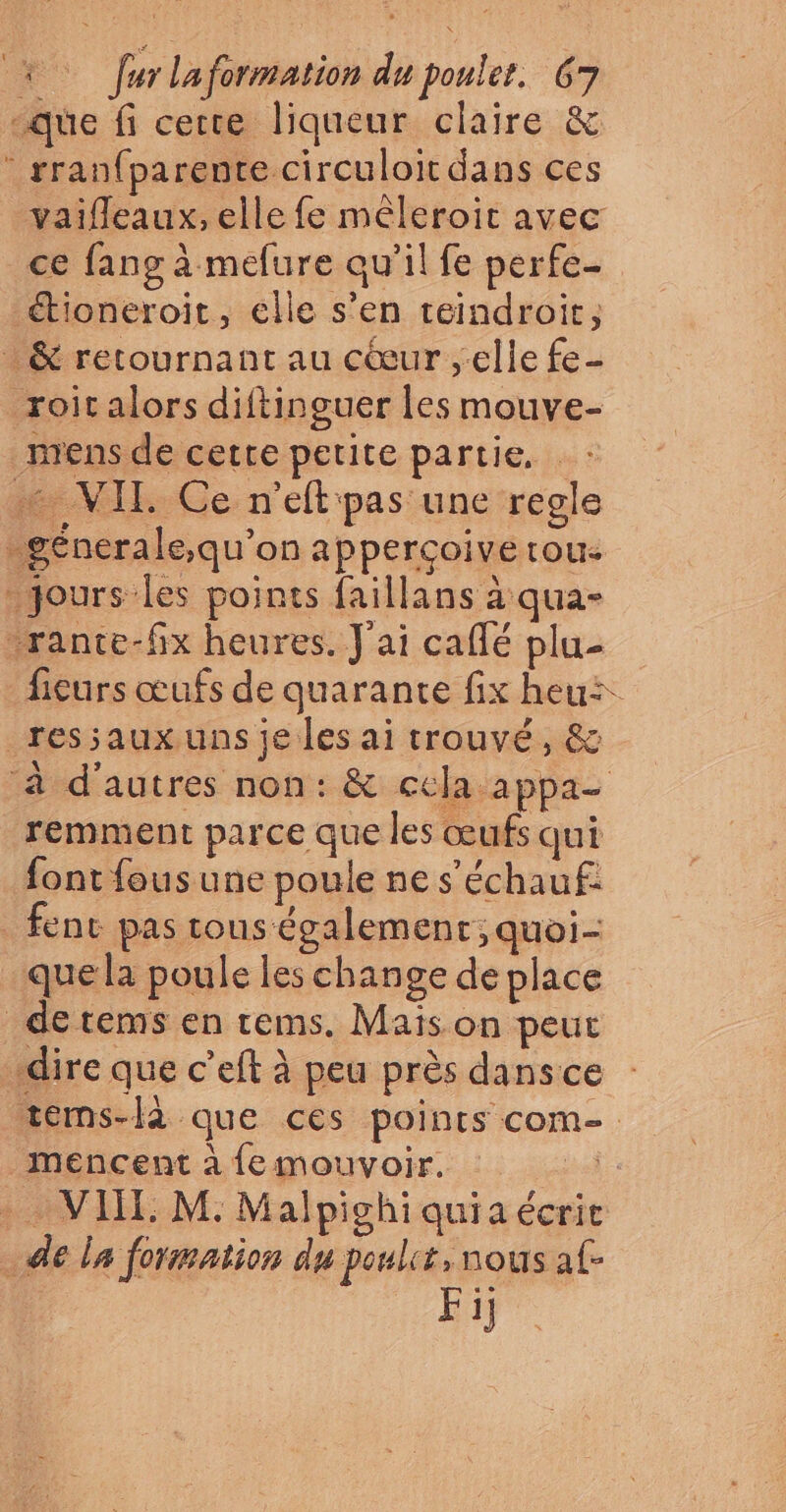 -que fi certe liqueur claire &amp; * rranfparente circuloit dans ces vaifleaux, elle fe mêleroit avec ce fang à mefure qu’il fe perfe- étioneroit, elle s’en teindroit, &amp; retournant au cœur elle fe- roit alors diftinguer les mouve- mens de cette petite partie. : … VIT. Ce n'eft pas une regle _génerale,qu’on appercoive tou: D ee aus rante-fix heures. J'ai caflé plu- fieurs œufs de quarante fix heu: _ressaux uns je les ai trouvé, &amp; ‘à d'autres non: &amp; ccla appa- remment parce que les œufs qui font fous une poule ne s'échauf: fent pas tous également; quoi- que la poule les change de place detems en rems. Maïs on peut dire que c’eft à peu près dansce tems-lè que ces points com- mencent à {emouvoir. bof . VI: M. Malpighiquiaécrit de la formation du pouls, nous af- Fi]