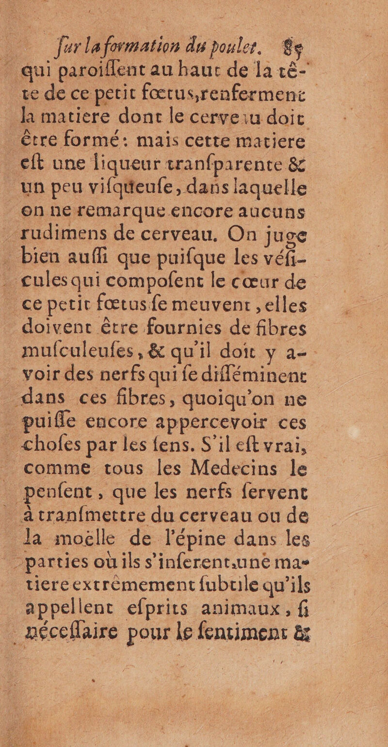 _ ferlaformation du poules, $s qui paroïflent au haut de la cè- ve de ce perit fœtus;renferment la matiere dont le cerveiu doit ètre formé: mais cette matiere eft une liqueur tranfparente &amp; un peu vifqueufe, dans laquelle en ne remarque encore aucuns rudimens de cerveau. On juge bien aufli que puifque les véfi- . cules qui compofent le cœur de ce petir fœtusfe meuvent ,elles doivent être fournies de fibres mufculeufes, &amp; qu'il doit y a- _voir des nerfs qui fe difléminent dans ces fibres, quoiqu’on ne _ puifle encore appercevoir ces chofes par les fens. S'ileft vrai, _ comme tous les Médecins le _ penfent, que les nerfs fervent _ Atran{mertre du cerveau ou de Ja moëélle de l’épine dans les parties oùils s’inferent.une ma tiereextrèemement fubuile qu’ils appellent efprits animaux, fi … néceflaire pour le fentiment &amp;
