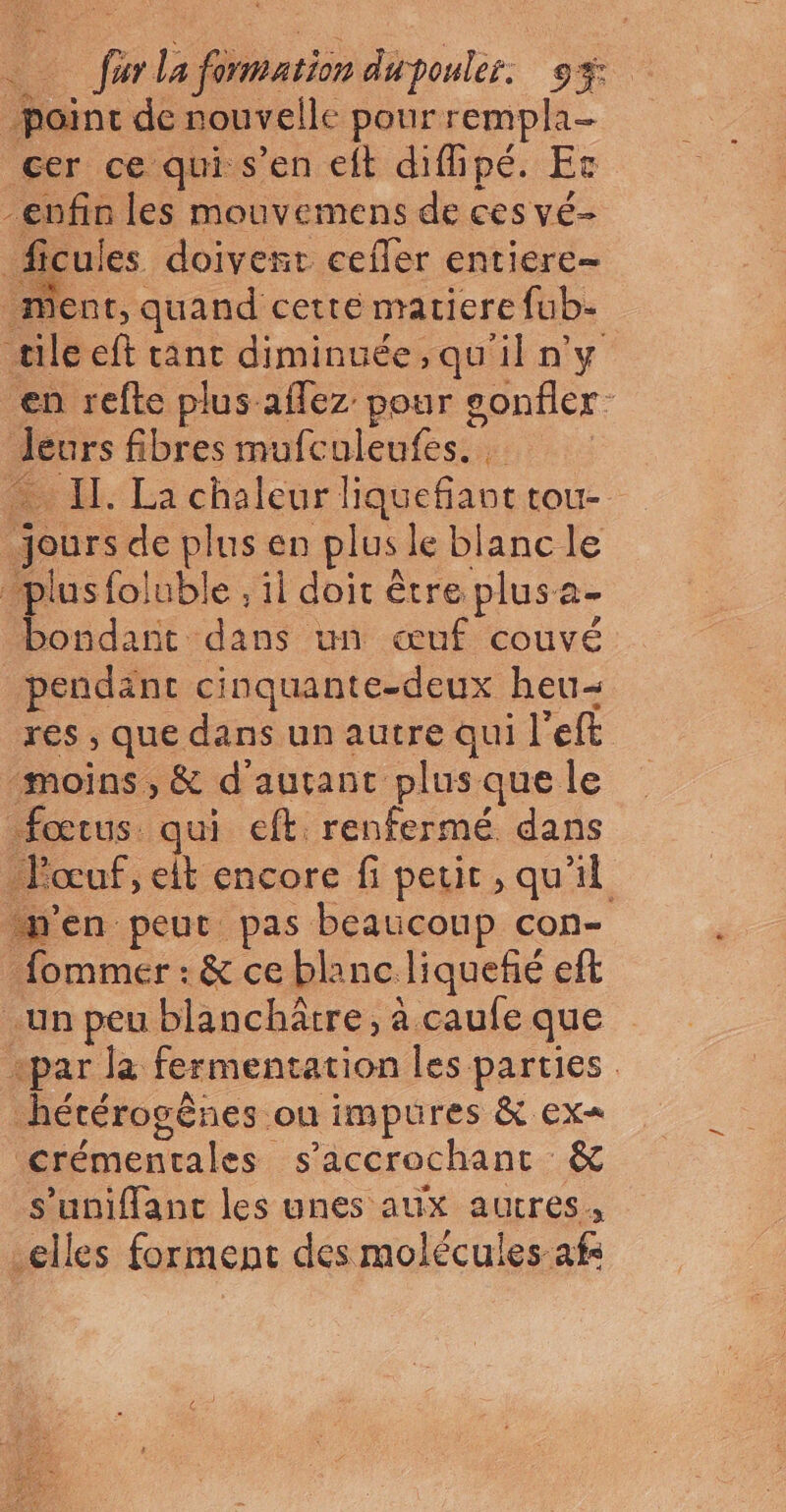 point de nouvelle pour rempla- cer ce qui s’en elt diflipé. Et -enfin les mouvemens de ces vé- _ficules doivent cefler entiere ment, quand cette matiere fub- «ile eft tant diminuée, qu'il n'y en refte plus affez pour gonfler deurs fibres mufculeufes. … Il. La chaleur liquefianttou- jours de plus en plus le blanc le plus foluble , il doit être plusa- bondant dans un œuf couvé pendant cinquante-deux heu- res , que dans un autre qui l'eft ‘moins, &amp; d'autant plus que le fœtus qui eft renfermé dans Pœuf, elt encore fi petit, qu'il n'en peut pas beaucoup con- _fommer : &amp; ce blanc liqueñé eft un peu blanchätre, à caufe que «par la fermentation les parties hétérogènes ou impures &amp; ex= crémentales s’accrochant &amp; s’unifant les unes aux autres, elles forment des molécules afs