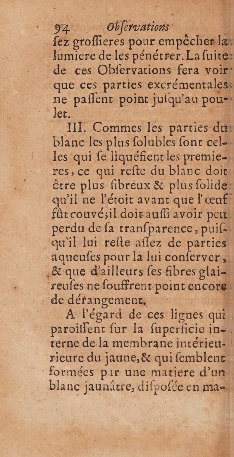 fez groflieres pour empécherla: lumiere de les pénétrer. La fuite: de ces Obfervations fera voir’ que ces parties excrémentalesi ne paflenc point jufqu’au pou*! Jer. à IT. Commes Îles parties du blanc les plus folubles fonc cel=. les qui fe liquéfientles premie- res, ce qui refte du blanc doit: être plus fibreux &amp; plus folides qu'il ne l'étoit avant que l'œuf fûrcouvé;il doitauff avoir peu: erdu de fa tranfparence, puif= qu’il lui relte affez de parties aqueufes pour la lui conferver, .&amp; que d'ailleurs fes &amp;bres glai= reufes nefoufrent:pointencore: de défangement, : 4 À l'égard de ces lignes qui. paroïffenc fur la fuperficie in=, terne dela membrane intérieu: rieure du jaune, &amp; qui femblenc. |: formées pir une matiere d’un blanc jaunâtre, difpofée en ma à 1.4 Ée