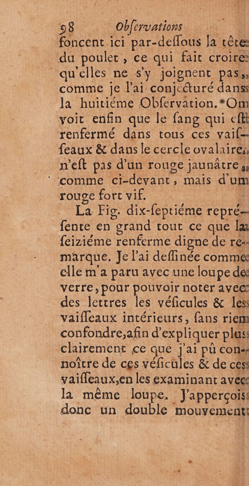 08 Obfervations ie foncent ici par-deflous Ja têtes du poulet, ce qui fait croire qu'elles ne s’y joignent pas, comme je l'ai conjeturé danss la huitiéme Obfervation, *Om voit enfin que le fang qui efft renfermé dans tous ces vaif- feaux & dans le cercle ovalaires, n'eft pas d’un rouge jaunâtres, ‘comme ci-devant, maïs d'um rouge fort vif. .. La Fig. dix-feptiéme repré fente en grand tout ce que læ feiziéme renferme digne de re. marque. Je lai deffinée comme elle m à paru avec une loupe des verre, pour pouvoir noter avec des lettres les véficules & les: vaifleaux intérieurs, fans riem confondre;,afin d'expliquer pluss clairement ce que j'ai pû con: noître de ces véficüles & de cesi yaifleaux;,en les examinant avec la même loupe, J'apperçois! donc un double mouvement!