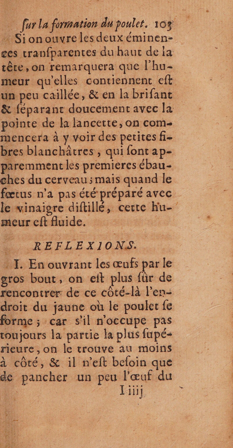 + Sionouvreles deux éminen- tère, on remarquera que l'hu- pointe de la lancette, on com pres blanchâtres , qui fontap- paremment les premieres ébau- ches du cerveau ; mais quand le le vinaigre diftillé, certe hu- meur cit fluide. de DC EELETI10M . I. En ouvrant les œufs par le gros bout, on eit plus für de rencontrer: de ce côté-là l’en- » à côté, & il n’eft befoin que Liüj